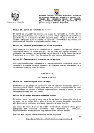 Dictamen favorable, con Texto Sustitutorio recaído en
                                 los Proyectos de Ley Nos. 856/2011-CP, 1118/2011-CR,
                                 1134/2011-CR, 1160/2011-CR, 1300/2011-CP, 1388/2012-
                                 PE, 1440/2012-CR, 1469/2012-CR y 1504/2012-CR, que
                                 propone la Ley de Reforma Magisterial.



Artículo 29º.- Comité de evaluación de ascenso

El Comité de evaluación de ascenso que evalúa la formación y méritos de los
postulantes para el ascenso de escala en la carrera pública magisterial está conformado
por el Director de la Unidad de Gestión Educativa Local - UGEL o Jefe del Área de
Gestión Pedagógica, quien lo preside, el especialista administrativo de personal, dos
especialistas en educación y un representante del COPALE.

Artículo 30º.- Vacantes para ascenso por escala magisterial.

El Ministerio de Educación en coordinación con el Ministerio de Economía y Finanzas
determina el número de plazas vacantes para ascensos por escala magisterial y su
distribución por regiones, de conformidad con el Numeral 1 de la Cuarta Disposición
Transitoria de la Ley N°28411, Ley General del Sis tema Nacional de Presupuesto.

Artículo 31º.- Resultados de la evaluación para el ascenso

El puntaje obtenido por los profesores en el concurso determina un orden de méritos por
cada región. El profesor asciende hasta cubrir el número de vacantes establecidas en la
convocatoria, en estricto orden de méritos.


                                    CAPÍTULO VII

                                ACCESO A CARGOS

Artículo 32º.- Evaluación para acceso al cargo.

El Ministerio de Educación, en coordinación con los Gobiernos Regionales, convoca a
concursos para el acceso a cargos, cada dos años, los que se implementan en forma
descentralizada, de acuerdo a normas, especificaciones técnicas y criterios de buen
desempeño exigibles para cada cargo.

Artículo 33º.-El acceso a cargos y periodo de gestión

El profesor puede acceder a otros cargos de las áreas de desempeño laboral por
concurso y por un período de tres años. Al término del período de gestión es evaluado
para determinar su continuidad en el cargo o su retorno al cargo docente.

Los cargos de director de unidad de gestión educativa local y director o jefe de gestión
pedagógica son      evaluados    anualmente     para    determinar    su    continuidad.
Excepcionalmente, dicha evaluación se puede realizar en períodos menores.

El acceso a un cargo no implica ascenso de escala magisterial.
                                                                                     34
                 Edgar Zavaleta Portillo - http://edmate-ed.blogspot.com/
 