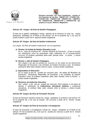 Dictamen favorable, con Texto Sustitutorio recaído en
                                  los Proyectos de Ley Nos. 856/2011-CP, 1118/2011-CR,
                                  1134/2011-CR, 1160/2011-CR, 1300/2011-CP, 1388/2012-
                                  PE, 1440/2012-CR, 1469/2012-CR y 1504/2012-CR, que
                                  propone la Ley de Reforma Magisterial.



Artículo 34º.- Cargos del Área de Gestión Pedagógica.

El área de la gestión pedagógica incluye, además de la docencia en aula, los cargos
jerárquicos señalados en el literal a) del artículo 12º de la presente ley, a los que se
puede acceder a partir de la segunda escala magisterial.

Artículo 35º.-Cargos del Área de Gestión Institucional

Los cargos del Área de Gestión Institucional son los siguientes:

   a) Director de Unidad de Gestión Educativa Local
      Es un cargo de confianza del Director Regional de Educación, al que se accede
      por designación entre los postulantes mejor calificados en el correspondiente
      concurso. El profesor postulante debe estar ubicado entre la quinta y octava
      escala magisterial.

   b) Director o Jefe de Gestión Pedagógica
      Son cargos a los que se accede por concurso en las sedes de las Direcciones
      Regionales de Educación y las Unidades de Gestión Educativa Local. El profesor
      postulante debe estar ubicado entre la cuarta y octava escala magisterial.

   c) Especialista en Educación
      Es un cargo al que se accede por concurso para las sedes del Ministerio de
      Educación, Direcciones Regionales de Educación y las Unidades de Gestión
      Educativa Local. El profesor postulante debe estar ubicado entre la tercera y
      octava escala magisterial.

   d) Directivos de Institución Educativa
      Son cargos a los que se accede por concurso. Para postular a una plaza de
      director o subdirector de instituciones educativas públicas y programas
      educativos, el profesor debe estar ubicado entre la tercera y octava escala
      magisterial.

Artículo 36º.-Cargos del Área de Formación Docente

El área de formación docente incluye los cargos señalados en el literal c) del artículo 12º
de la presente ley, a los que se accede por concurso a partir de la tercera escala
magisterial.

Artículo 37º.-Cargos del Área de Innovación e Investigación

El área de Innovación e Investigación incluye los cargos señalados en el literal d) del
artículo 12º de la presente ley, a los que se accede por concurso a partir de la tercera
escala magisterial.
                                                                                       35
                 Edgar Zavaleta Portillo - http://edmate-ed.blogspot.com/
 