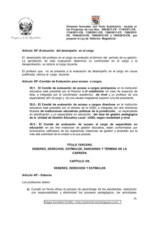 Dictamen favorable, con Texto Sustitutorio recaído en
                                 los Proyectos de Ley Nos. 856/2011-CP, 1118/2011-CR,
                                 1134/2011-CR, 1160/2011-CR, 1300/2011-CP, 1388/2012-
                                 PE, 1440/2012-CR, 1469/2012-CR y 1504/2012-CR, que
                                 propone la Ley de Reforma Magisterial.



Artículo 38º.-Evaluación del desempeño en el cargo

El desempeño del profesor en el cargo es evaluado al término del período de su gestión.
La aprobación de esta evaluación determina su continuidad en el cargo y la
desaprobación, su retorno al cargo docente.

El profesor que no se presenta a la evaluación de desempeño en el cargo sin causa
justificada, retorna al cargo docente.

Artículo 39º.-Comités de Evaluación para acceso a cargos.

     39.1. El Comité de evaluación de acceso a cargos jerárquicos en la institución
     educativa está presidida por el Director o el subdirector en caso de ausencia de
     éste, e integrada por el coordinador académico de nivel y un profesor de una
     especialidad afín al cargo y de una escala magisterial superior a la del postulante.

     39.2.- El Comité de evaluación de acceso a cargos directivos en la institución
     educativa está presidido por el director de la UGEL e integrada por dos directores
     titulares de instituciones educativas públicas de la jurisdicción, un especialista
     en planificación y un especialista en educación del área de gestión pedagógica
     de la Unidad de Gestión Educativa Local - UGEL según modalidad y nivel.

     39.3.- El Comité de evaluación de acceso al cargo de especialista en
     educación en las tres instancias de gestión educativa, están conformados por
     funcionarios calificados de las respectivas instancias de gestión y presidido por la
     más alta autoridad de la unidad a la que postula.


                           TÍTULO TERCERO
       DEBERES, DERECHOS, ESTÍMULOS, SANCIONES Y TÉRMINO DE LA
                               CARRERA

                                    CAPÍTULO VIII

                         DEBERES, DERECHOS Y ESTÍMULOS

Artículo 40º.- Deberes

Los profesores deben:

   a) Cumplir en forma eficaz el proceso de aprendizaje de los estudiantes, realizando
      con responsabilidad y efectividad los procesos pedagógicos, las actividades

                                                                                     36
                Edgar Zavaleta Portillo - http://edmate-ed.blogspot.com/
 