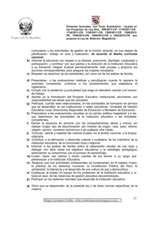 Dictamen favorable, con Texto Sustitutorio recaído en
                               los Proyectos de Ley Nos. 856/2011-CP, 1118/2011-CR,
                               1134/2011-CR, 1160/2011-CR, 1300/2011-CP, 1388/2012-
                               PE, 1440/2012-CR, 1469/2012-CR y 1504/2012-CR, que
                               propone la Ley de Reforma Magisterial.



   curriculares y las actividades de gestión de la función docente, en sus etapas de
   planificación, trabajo en aula y evaluación, de acuerdo al diseño curricular
   nacional.
b) Orientar al educando con respeto a su libertad, autonomía, identidad, creatividad y
   participación; y contribuir con sus padres y la dirección de la Institución Educativa
   a su formación integral. Evaluar permanentemente este proceso y proponer las
   acciones correspondientes para asegurar los mejores resultados.
c) Respetar los derechos de los estudiantes, así como los de los padres de familia.

d) Presentarse a las evaluaciones médicas y psicológicas cuando lo requiera la
   autoridad competente, conforme a los procedimientos que establezca el
   reglamento.
e) Cumplir con la asistencia y puntualidad que exige el calendario escolar y el horario
   de trabajo.
f) Aportar en la formulación del Proyecto Educativo Institucional, asumiendo con
   responsabilidad las tareas que les competan.
g) Participar, cuando sean seleccionados, en las actividades de formación en servicio
   que se desarrollen en las instituciones o redes educativas, Unidades de Gestión
   Educativa Local, Direcciones Regionales de Educación o Ministerio de Educación.
h) Presentarse a las evaluaciones previstas en la carrera pública magisterial y a las
   que determinen las autoridades de la institución educativa o las entidades
   competentes.
i) Ejercer la docencia en armonía con los comportamientos éticos y cívicos, sin
   realizar ningún tipo de discriminación por motivos de origen, raza, sexo, idioma,
   religión, opinión, condición económica o de cualquier otra índole.
j) Conocer, valorar y respetar las culturas locales, en el ámbito nacional, y la lengua
   originaria.
k) Contribuir a la afirmación y desarrollo cultural y ciudadano de los miembros de la
   institución educativa, de la comunidad local y regional.
l) Informar a los padres de familia sobre el desempeño escolar de sus hijos y
   dialogar con ellos sobre los objetivos educativos y la estrategia pedagógica,
   estimulando su compromiso con el proceso de aprendizaje.
m) Cuidar, hacer uso óptimo y rendir cuentas de los bienes a su cargo que
   pertenezcan a la Institución Educativa.
n) Asegurar que sus actividades profesionales se fundamenten en el respeto mutuo,
   la práctica de los derechos humanos, la Constitución Política del Perú, la
   solidaridad, la tolerancia y el desarrollo de una cultura de paz y democrática.
o) Coadyuvar al trabajo en equipo de los profesores de la institución educativa y, si
   fuera el caso, de las instancias de gestión educativa descentralizada.
p) Participar en los sistemas tutoriales que desarrolle la institución educativa.

q) Otros que se desprendan de la presente ley o de otras normas específicas de la
   materia.


                                                                                    37
              Edgar Zavaleta Portillo - http://edmate-ed.blogspot.com/
 
