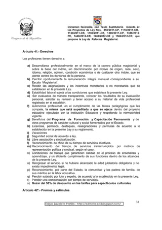 Dictamen favorable, con Texto Sustitutorio recaído en
                                   los Proyectos de Ley Nos. 856/2011-CP, 1118/2011-CR,
                                   1134/2011-CR, 1160/2011-CR, 1300/2011-CP, 1388/2012-
                                   PE, 1440/2012-CR, 1469/2012-CR y 1504/2012-CR, que
                                   propone la Ley de Reforma Magisterial.



Artículo 41.- Derechos

Los profesores tienen derecho a:

   a) Desarrollarse profesionalmente en el marco de la carrera pública magisterial y
      sobre la base del mérito, sin discriminación por motivo de origen, raza, sexo,
      idioma, religión, opinión, condición económica o de cualquier otra índole, que se
      atente contra los derechos de la persona.
   b) Percibir oportunamente la remuneración íntegra mensual correspondiente a su
      Escala Magisterial.
   c) Recibir las asignaciones y los incentivos monetarios o no monetarios que se
      establecen en la presente Ley.
   d) Estabilidad laboral sujeta a las condiciones que establece la presente Ley.
   e) Ser evaluados de manera transparente, conocer los resultados de su evaluación
      personal, solicitar su revisión y tener acceso a su historial de vida profesional
      registrado en el escalafón.
   f) Autonomía profesional, en el cumplimiento de las tareas pedagógicas que les
      compete, la misma que está supeditada a que se ejerza dentro del proyecto
      educativo ejecutado por la Institución Educativa y respetando la normatividad
      vigente.
   g) Beneficios del Programa de Formación y Capacitación Permanente y de
      otros programas de carácter cultural y social fomentados por el Estado.
   h) Licencias, permisos, destaques, reasignaciones y permutas de acuerdo a lo
      establecido en la presente Ley y su reglamento.
   i) Vacaciones
   j) Seguridad social de acuerdo a ley.
   k) Libre asociación y sindicalización.
   l) Reconocimiento de oficio de su tiempo de servicios efectivos.
   m) Reconocimiento del tiempo de servicios ininterrumpidos por motivos de
      representación política y sindical, según el caso.
   n) Condiciones de trabajo que garanticen calidad en el proceso de enseñanza y
      aprendizaje, y un eficiente cumplimiento de sus funciones dentro de los alcances
      de la presente Ley.
   o) Reingresar al servicio si no hubiere alcanzado la edad jubilatoria obligatoria y no
      exista impedimento legal.
   p) Reconocimiento, por parte del Estado, la comunidad y los padres de familia, de
      sus méritos en la labor educativa.
   q) Percibir subsidio por luto y sepelio, de acuerdo a lo establecido en la presente Ley.
   r) Percibir una compensación por tiempo de servicios.
   s) Gozar del 50% de descuento en las tarifas para espectáculos culturales

Artículo 42º.- Premios y estímulos



                                                                                       38
                 Edgar Zavaleta Portillo - http://edmate-ed.blogspot.com/
 