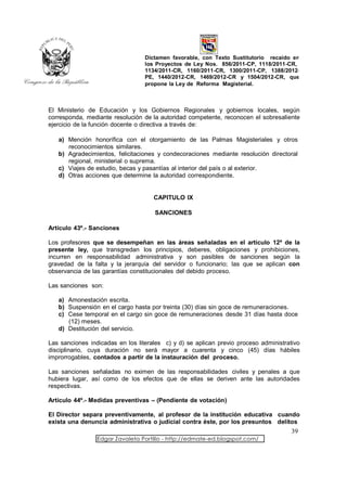 Dictamen favorable, con Texto Sustitutorio recaído en
                                  los Proyectos de Ley Nos. 856/2011-CP, 1118/2011-CR,
                                  1134/2011-CR, 1160/2011-CR, 1300/2011-CP, 1388/2012-
                                  PE, 1440/2012-CR, 1469/2012-CR y 1504/2012-CR, que
                                  propone la Ley de Reforma Magisterial.



El Ministerio de Educación y los Gobiernos Regionales y gobiernos locales, según
corresponda, mediante resolución de la autoridad competente, reconocen el sobresaliente
ejercicio de la función docente o directiva a través de:

   a) Mención honorífica con el otorgamiento de las Palmas Magisteriales y otros
      reconocimientos similares.
   b) Agradecimientos, felicitaciones y condecoraciones mediante resolución directoral
      regional, ministerial o suprema.
   c) Viajes de estudio, becas y pasantías al interior del país o al exterior.
   d) Otras acciones que determine la autoridad correspondiente.


                                     CAPITULO IX

                                     SANCIONES

Artículo 43º.- Sanciones

Los profesores que se desempeñan en las áreas señaladas en el artículo 12º de la
presente ley, que transgredan los principios, deberes, obligaciones y prohibiciones,
incurren en responsabilidad administrativa y son pasibles de sanciones según la
gravedad de la falta y la jerarquía del servidor o funcionario; las que se aplican con
observancia de las garantías constitucionales del debido proceso.

Las sanciones son:

   a) Amonestación escrita.
   b) Suspensión en el cargo hasta por treinta (30) días sin goce de remuneraciones.
   c) Cese temporal en el cargo sin goce de remuneraciones desde 31 días hasta doce
      (12) meses.
   d) Destitución del servicio.

Las sanciones indicadas en los literales c) y d) se aplican previo proceso administrativo
disciplinario, cuya duración no será mayor a cuarenta y cinco (45) días hábiles
improrrogables, contados a partir de la instauración del proceso.

Las sanciones señaladas no eximen de las responsabilidades civiles y penales a que
hubiera lugar, así como de los efectos que de ellas se deriven ante las autoridades
respectivas.

Artículo 44º.- Medidas preventivas – (Pendiente de votación)

El Director separa preventivamente, al profesor de la institución educativa cuando
exista una denuncia administrativa o judicial contra éste, por los presuntos delitos
                                                                                     39
                 Edgar Zavaleta Portillo - http://edmate-ed.blogspot.com/
 