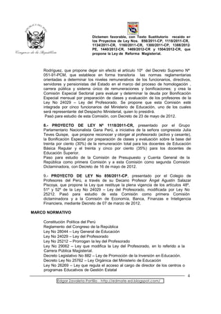 Dictamen favorable, con Texto Sustitutorio recaído en
                               los Proyectos de Ley Nos. 856/2011-CP, 1118/2011-CR,
                               1134/2011-CR, 1160/2011-CR, 1300/2011-CP, 1388/2012-
                               PE, 1440/2012-CR, 1469/2012-CR y 1504/2012-CR, que
                               propone la Ley de Reforma Magisterial.



    Rodríguez, que propone dejar sin efecto el artículo 10º del Decreto Supremo Nª
    051-91-PCM, que establece en forma transitoria las normas reglamentarias
    orientadas a determinar los niveles remunerativos de los funcionarios, directivos,
    servidores y pensionistas del Estado en el marco del proceso de homologación ,
    carrera pública y sistema único de remuneraciones y bonificaciones; y crea la
    Comisión Especial Sectorial para evaluar y determinar la deuda por Bonificación
    Especial mensual por preparación de clases y evaluación de los profesores de la
    Ley No 24029 – Ley del Profesorado. Se propone que esta Comisión esté
    integrada por cinco funcionarios del Ministerio de Educación, uno de los cuales
    será representante del Despacho Ministerial, quien lo presidirá.
     Pasó para estudio de esta Comisión, con Decreto de 23 de mayo de 2012.

    8.- PROYECTO DE LEY Nº 1118/2011-CR, presentado por el Grupo
    Parlamentario Nacionalista Gana Perú, a iniciativa de la señora congresista Julia
    Teves Quispe, que propone reconocer y otorgar al profesorado (activo y cesante),
    la Bonificación Especial por preparación de clases y evaluación sobre la base del
    treinta por ciento (30%) de la remuneración total para los docentes de Educación
    Básica Regular y el treinta y cinco por ciento (35%) para los docentes de
    Educación Superior.
    Paso para estudio de la Comisión de Presupuesto y Cuenta General de la
    República como primera Comisión y a esta Comisión como segunda Comisión
    Dictaminadora, con Decreto de 16 de mayo de 2012.

    9.- PROYECTO DE LEY No 856/2011-CP, presentado por el Colegio de
    Profesores del Perú, a través de su Decano Profesor Ángel Agustín Salazar
    Piscoya, que propone la Ley que restituye la plena vigencia de los artículos 48º,
    51º y 52º de la Ley No 24029 – Ley del Profesorado, modificada por Ley No
    25212. Pasó para estudio de esta Comisión como primera Comisión
    dictaminadora y a la Comisión de Economía, Banca, Finanzas e Inteligencia
    Financiera, mediante Decreto de 07 de marzo de 2012.

MARCO NORMATIVO

    Constitución Política del Perú
    Reglamento del Congreso de la República
    Ley No 28044 – Ley General de Educación
    Ley No 24029 – Ley del Profesorado
    Ley No 25212 – Prorrogan la ley del Profesorado
    Ley No 29062 – Ley que modifica la Ley del Profesorado, en lo referido a la
    Carrera Pública Magisterial.
    Decreto Legislativo No 882 – Ley de Promoción de la Inversión en Educación.
    Decreto Ley No 25762 – Ley Orgánica del Ministerio de Educación
    Ley No 26269 – Ley que regula el acceso al cargo de director de los centros o
    programas Educativos de Gestión Estatal
                                                                                    4
           Edgar Zavaleta Portillo - http://edmate-ed.blogspot.com/
 