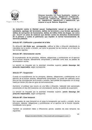Dictamen favorable, con Texto Sustitutorio recaído en
                                  los Proyectos de Ley Nos. 856/2011-CP, 1118/2011-CR,
                                  1134/2011-CR, 1160/2011-CR, 1300/2011-CP, 1388/2012-
                                  PE, 1440/2012-CR, 1469/2012-CR y 1504/2012-CR, que
                                  propone la Ley de Reforma Magisterial.



de violación contra la libertad sexual, hostigamiento sexual en agravio de un
estudiante, apología del terrorismo, delitos de terrorismo y sus formas agravadas,
delitos de corrupción de funcionarios, delitos de tráfico ilícito de drogas; así como
por incurrir en actos de violencia que atenten contra los derechos fundamentales
de la persona y contra el patrimonio que impiden el normal funcionamiento de
servicios públicos.

Artículo 45º.- Calificación y gravedad de la falta

Es atribución del titular que corresponda, calificar la falta o infracción atendiendo la
naturaleza de la acción u omisión, así como la gravedad de las mismas, en el marco de
las normas vigentes.

Artículo 46º.- Amonestación escrita

El incumplimiento de los principios, deberes, obligaciones y prohibiciones en el ejercicio
de la función docente, debidamente comprobado y calificado como leve, es pasible de
amonestación escrita.

La sanción es impuesta por la autoridad inmediata superior, previo descargo del
presunto responsable, según corresponda.


Artículo 47º.- Suspensión

Cuando el incumplimiento de los principios, deberes, obligaciones y prohibiciones en el
ejercicio de la función docente, debidamente comprobado, no pueda ser calificado como
leve por las circunstancias de la acción u omisión, será pasible de suspensión en el cargo
hasta por treinta (30) días sin goce de remuneraciones.

Asimismo, el profesor que incurre en una falta o infracción, habiendo sido sancionado
previamente en dos (02) ocasiones con amonestación escrita, es pasible de suspensión.

La sanción es impuesta por la autoridad inmediata superior, previo descargo del
presunto responsable, según corresponda.

Artículo 48º.- Cese temporal

Son causales de cese temporal en el cargo la transgresión por acción u omisión, de los
principios, deberes, obligaciones y prohibiciones en el ejercicio de la función docente,
considerado como grave.

También se consideran faltas o infracciones graves, pasibles de cese temporal, las
siguientes:

                                                                                      40
                 Edgar Zavaleta Portillo - http://edmate-ed.blogspot.com/
 