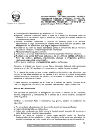 Dictamen favorable, con Texto Sustitutorio recaído en
                                   los Proyectos de Ley Nos. 856/2011-CP, 1118/2011-CR,
                                   1134/2011-CR, 1160/2011-CR, 1300/2011-CP, 1388/2012-
                                   PE, 1440/2012-CR, 1469/2012-CR y 1504/2012-CR, que
                                   propone la Ley de Reforma Magisterial.




a) Causar perjuicio al estudiante y/o a la Institución Educativa.
b) Ejecutar, promover o encubrir, dentro o fuera de la Institución Educativa, actos de
   violencia física, de calumnia, injuria o difamación, en agravio de cualquier miembro de
   la comunidad educativa.
c) Realizar actividades comerciales o lucrativas en beneficio propio o de terceros,
   aprovechando el cargo o la función que se tiene dentro de la Institución Educativa, con
   excepción de las actividades que tengan objetivos académicos.
d) Realizar en su centro de trabajo actividades ajenas al cumplimiento de sus funciones
   de profesor o directivo, sin la correspondiente autorización.
e) Abandonar el cargo injustificadamente.
f) Interrumpir u oponerse deliberadamente al normal desarrollo del servicio educativo.
g) Realizar en su centro de trabajo actividades de proselitismo político partidario en
   favor de partidos políticos, movimientos, alianzas o dirigencias políticas
   nacionales, regionales o municipales
h) Otras que se establecen en disposiciones legales pertinentes.

Asimismo, el profesor que incurre en una falta o infracción, habiendo sido sancionado
previamente en dos (02) ocasiones con suspensión, es pasible de cese temporal.

En el caso de los profesores que prestan servicios en las instituciones educativas, que
incurran en las faltas señaladas en los literales a) y b), iniciado el proceso investigatorio
previo al proceso administrativo disciplinario y en tanto estos no concluyan, el profesor es
retirado de la institución educativa.

El cese temporal es impuesto por el Titular de la Unidad de Gestión Educativa local,
Dirección Regional de Educación y del Ministerio de Educación, según corresponda.

Artículo 49º.- Destitución

Son causales de destitución la transgresión por acción u omisión, de los principios,
deberes, obligaciones y prohibiciones en el ejercicio de la función docente, considerado
como muy grave.

También se consideran faltas o infracciones muy graves, pasibles de destitución, las
siguientes:

a) No presentarse a la evaluación de desempeño docente sin causa justificada.
b) Haber sido condenado por delito doloso.
c) Haber sido condenado por delito contra la libertad sexual, apología del terrorismo o
   delito de terrorismo y sus formas agravadas.
d) Incurrir en actos de violencia o causar grave perjuicio contra los derechos
   fundamentales de los estudiantes y otros miembros de la comunidad educativa y/o
   institución educativa, así como impedir el normal funcionamiento de servicios públicos.

                                                                                         41
                  Edgar Zavaleta Portillo - http://edmate-ed.blogspot.com/
 