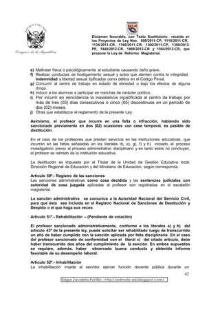 Dictamen favorable, con Texto Sustitutorio recaído en
                                   los Proyectos de Ley Nos. 856/2011-CP, 1118/2011-CR,
                                   1134/2011-CR, 1160/2011-CR, 1300/2011-CP, 1388/2012-
                                   PE, 1440/2012-CR, 1469/2012-CR y 1504/2012-CR, que
                                   propone la Ley de Reforma Magisterial.



e) Maltratar física o psicológicamente al estudiante causando daño grave.
f) Realizar conductas de hostigamiento sexual y actos que atenten contra la integridad,
   indemnidad y libertad sexual tipificados como delitos en el Código Penal.
g) Concurrir al centro de trabajo en estado de ebriedad o bajo los efectos de alguna
   droga.
h) Inducir a los alumnos a participar en marchas de carácter político.
i) Por incurrir en reincidencia la inasistencia injustificada al centro de trabajo por
  más de tres (03) días consecutivos o cinco (05) discontinuos en un período de
  dos (02) meses.
j) Otras que establezca el reglamento de la presente Ley.

Asimismo, el profesor que incurre en una falta o infracción, habiendo sido
sancionado previamente en dos (02) ocasiones con cese temporal, es pasible de
destitución.

En el caso de los profesores que prestan servicios en las instituciones educativas, que
incurran en las faltas señaladas en los literales d), e), g), f) y h) iniciado el proceso
investigatorio previo al proceso administrativo disciplinario y en tanto estos no concluyan,
el profesor es retirado de la institución educativa.

La destitución es impuesta por el Titular de la Unidad de Gestión Educativa local,
Dirección Regional de Educación y del Ministerio de Educación, según corresponda.

Artículo 50º.- Registro de las sanciones
Las sanciones administrativas como cosa decidida y las sentencias judiciales con
autoridad de cosa juzgada aplicadas al profesor son registradas en el escalafón
magisterial.

La sanción administrativa se comunica a la Autoridad Nacional del Servicio Civil,
para que ésta sea incluida en el Registro Nacional de Sanciones de Destitución y
Despido o el que haga sus veces.

Artículo 51º.- Rehabilitación – (Pendiente de votación)

El profesor sancionado administrativamente, conforme a los literales a) y b) del
artículo 43º de la presente ley, puede solicitar ser rehabilitado luego de transcurrido
un año de haber cumplido con la sanción aplicada por falta disciplinaria. En el caso
del profesor sancionado de conformidad con el literal c) del citado artículo, debe
haber transcurrido dos años del cumplimiento de la sanción. En ambos supuestos
se requiere, además, haber observado buena conducta y obtenido informe
favorable de su desempeño laboral.

Artículo 52º.- Inhabilitación
La inhabilitación impide al servidor ejercer función docente pública durante un
                                                                                        42
                 Edgar Zavaleta Portillo - http://edmate-ed.blogspot.com/
 