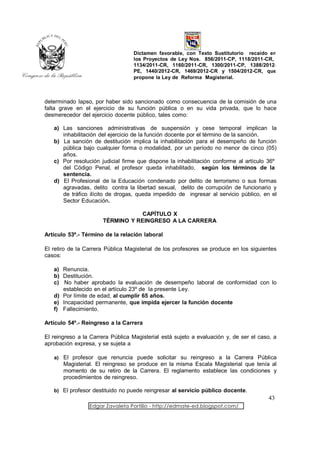 Dictamen favorable, con Texto Sustitutorio recaído en
                                  los Proyectos de Ley Nos. 856/2011-CP, 1118/2011-CR,
                                  1134/2011-CR, 1160/2011-CR, 1300/2011-CP, 1388/2012-
                                  PE, 1440/2012-CR, 1469/2012-CR y 1504/2012-CR, que
                                  propone la Ley de Reforma Magisterial.



determinado lapso, por haber sido sancionado como consecuencia de la comisión de una
falta grave en el ejercicio de su función pública o en su vida privada, que lo hace
desmerecedor del ejercicio docente público, tales como:

   a) Las sanciones administrativas de suspensión y cese temporal implican la
      inhabilitación del ejercicio de la función docente por el término de la sanción.
   b) La sanción de destitución implica la inhabilitación para el desempeño de función
      pública bajo cualquier forma o modalidad, por un período no menor de cinco (05)
      años.
   c) Por resolución judicial firme que dispone la inhabilitación conforme al artículo 36º
      del Código Penal, el profesor queda inhabilitado, según los términos de la
      sentencia.
   d) El Profesional de la Educación condenado por delito de terrorismo o sus formas
      agravadas, delito contra la libertad sexual, delito de corrupción de funcionario y
      de tráfico ilícito de drogas, queda impedido de ingresar al servicio público, en el
      Sector Educación.

                                  CAPÍTULO X
                      TÉRMINO Y REINGRESO A LA CARRERA

Artículo 53º.- Término de la relación laboral

El retiro de la Carrera Pública Magisterial de los profesores se produce en los siguientes
casos:

   a) Renuncia.
   b) Destitución.
   c) No haber aprobado la evaluación de desempeño laboral de conformidad con lo
      establecido en el artículo 23º de la presente Ley.
   d) Por límite de edad, al cumplir 65 años.
   e) Incapacidad permanente, que impida ejercer la función docente
   f) Fallecimiento.

Artículo 54º.- Reingreso a la Carrera

El reingreso a la Carrera Pública Magisterial está sujeto a evaluación y, de ser el caso, a
aprobación expresa, y se sujeta a

   a) El profesor que renuncia puede solicitar su reingreso a la Carrera Pública
       Magisterial. El reingreso se produce en la misma Escala Magisterial que tenía al
       momento de su retiro de la Carrera. El reglamento establece las condiciones y
       procedimientos de reingreso.

   b) El profesor destituido no puede reingresar al servicio público docente.
                                                                                       43
                 Edgar Zavaleta Portillo - http://edmate-ed.blogspot.com/
 