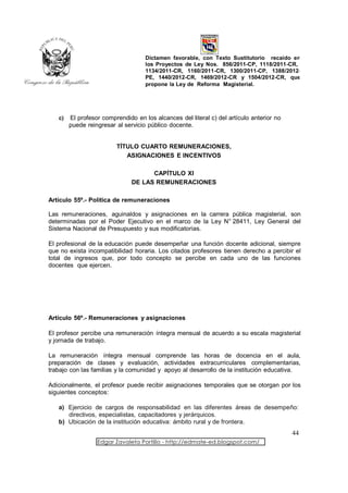 Dictamen favorable, con Texto Sustitutorio recaído en
                                    los Proyectos de Ley Nos. 856/2011-CP, 1118/2011-CR,
                                    1134/2011-CR, 1160/2011-CR, 1300/2011-CP, 1388/2012-
                                    PE, 1440/2012-CR, 1469/2012-CR y 1504/2012-CR, que
                                    propone la Ley de Reforma Magisterial.




   c)   El profesor comprendido en los alcances del literal c) del artículo anterior no
        puede reingresar al servicio público docente.


                         TÍTULO CUARTO REMUNERACIONES,
                            ASIGNACIONES E INCENTIVOS

                                     CAPÍTULO XI
                               DE LAS REMUNERACIONES

Artículo 55º.- Política de remuneraciones

Las remuneraciones, aguinaldos y asignaciones en la carrera pública magisterial, son
determinadas por el Poder Ejecutivo en el marco de la Ley N° 28411, Ley General del
Sistema Nacional de Presupuesto y sus modificatorias.

El profesional de la educación puede desempeñar una función docente adicional, siempre
que no exista incompatibilidad horaria. Los citados profesores tienen derecho a percibir el
total de ingresos que, por todo concepto se percibe en cada uno de las funciones
docentes que ejercen.




Artículo 56º.- Remuneraciones y asignaciones

El profesor percibe una remuneración íntegra mensual de acuerdo a su escala magisterial
y jornada de trabajo.

La remuneración íntegra mensual comprende las horas de docencia en el aula,
preparación de clases y evaluación, actividades extracurriculares complementarias,
trabajo con las familias y la comunidad y apoyo al desarrollo de la institución educativa.

Adicionalmente, el profesor puede recibir asignaciones temporales que se otorgan por los
siguientes conceptos:

   a) Ejercicio de cargos de responsabilidad en las diferentes áreas de desempeño:
      directivos, especialistas, capacitadores y jerárquicos.
   b) Ubicación de la institución educativa: ámbito rural y de frontera.
                                                                                          44
                  Edgar Zavaleta Portillo - http://edmate-ed.blogspot.com/
 