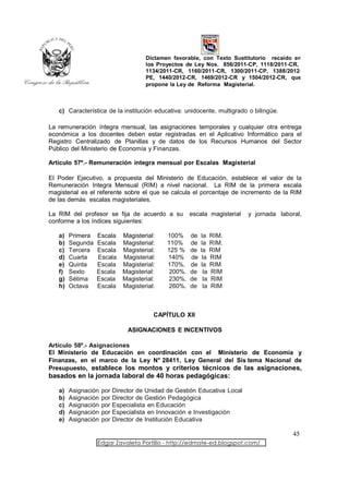 Dictamen favorable, con Texto Sustitutorio recaído en
                                      los Proyectos de Ley Nos. 856/2011-CP, 1118/2011-CR,
                                      1134/2011-CR, 1160/2011-CR, 1300/2011-CP, 1388/2012-
                                      PE, 1440/2012-CR, 1469/2012-CR y 1504/2012-CR, que
                                      propone la Ley de Reforma Magisterial.



   c) Característica de la institución educativa: unidocente, multigrado o bilingüe.

La remuneración íntegra mensual, las asignaciones temporales y cualquier otra entrega
económica a los docentes deben estar registradas en el Aplicativo Informático para el
Registro Centralizado de Planillas y de datos de los Recursos Humanos del Sector
Público del Ministerio de Economía y Finanzas.

Artículo 57º.- Remuneración íntegra mensual por Escalas Magisterial

El Poder Ejecutivo, a propuesta del Ministerio de Educación, establece el valor de la
Remuneración Integra Mensual (RIM) a nivel nacional. La RIM de la primera escala
magisterial es el referente sobre el que se calcula el porcentaje de incremento de la RIM
de las demás escalas magisteriales.

La RIM del profesor se fija de acuerdo a su            escala magisterial   y jornada laboral,
conforme a los índices siguientes:

   a)   Primera   Escala Magisterial:         100%     de   la    RIM.
   b)   Segunda   Escala Magisterial:         110%     de   la    RIM.
   c)   Tercera   Escala Magisterial:         125 %    de   la    RIM
   d)   Cuarta    Escala Magisterial:         140%     de    la   RIM
   e)   Quinta    Escala Magisterial:         170%.    de   la    RIM
   f)   Sexto     Escala Magisterial:          200%.   de    la   RIM
   g)   Sétima    Escala Magisterial:          230%.   de    la   RIM
   h)   Octava    Escala Magisterial:          260%.   de    la   RIM



                                         CAPÍTULO XII

                                ASIGNACIONES E INCENTIVOS

Artículo 58º.- Asignaciones
El Ministerio de Educación en coordinación con el Ministerio de Economía y
Finanzas, en el marco de la Ley N° 28411, Ley General del Sis tema Nacional de
Presupuesto, establece los montos y criterios técnicos de las asignaciones,
basados en la jornada laboral de 40 horas pedagógicas:

   a)   Asignación   por   Director de Unidad de Gestión Educativa Local
   b)   Asignación   por   Director de Gestión Pedagógica
   c)   Asignación   por   Especialista en Educación
   d)   Asignación   por   Especialista en Innovación e Investigación
   e)   Asignación   por   Director de Institución Educativa

                                                                                           45
                  Edgar Zavaleta Portillo - http://edmate-ed.blogspot.com/
 