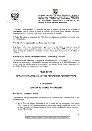 Dictamen favorable, con Texto Sustitutorio recaído en
                                    los Proyectos de Ley Nos. 856/2011-CP, 1118/2011-CR,
                                    1134/2011-CR, 1160/2011-CR, 1300/2011-CP, 1388/2012-
                                    PE, 1440/2012-CR, 1469/2012-CR y 1504/2012-CR, que
                                    propone la Ley de Reforma Magisterial.



El profesor tiene derecho a subsidio por luto y sepelio al fallecer su cónyuge o
conviviente, padres o hijos. Si fallece el profesor, su cónyuge, hijos, padres o hermanos,
en esa prelación y en forma excluyente, tienen derecho al subsidio.

El Poder Ejecutivo, a propuesta del Ministerio de Educación establece el monto único
por este subsidio.

Artículo 63º.- Compensación por Tiempo de Servicios

El profesor recibe una compensación por tiempo de servicios, la que se otorga al
momento de su cese a razón de catorce por ciento (14%) de su RIM, por año o fracción
mayor a seis (6) meses de servicios oficiales, hasta por un máximo de 30 años de
servicios.

Artículo 64º.- Carácter de las asignaciones, incentivos y subsidios

Las asignaciones, incentivos y subsidios establecidos en la presente Ley no tienen
carácter remunerativo ni pensionable, tampoco se incorporan a la RIM del profesor, no
forman base de cálculo para la compensación por tiempo de servicios o cualquier otro
tipo de bonificaciones, asignaciones o entregas.


                                     TÍTULO QUINTO

    JORNADA DE TRABAJO, VACACIONES Y SITUACIONES ADMINISTRATIVAS



                                      CAPÍTULO XIII

                       JORNADA DE TRABAJO Y VACACIONES


Artículo 65º.- Jornada de trabajo

La jornada de trabajo del profesor se determina de acuerdo al área de gestión en la que
se desempeña:

   a) En el Área de Gestión Pedagógica, las jornadas son de veinticuatro (24), treinta
      (30) y cuarenta (40) horas pedagógicas semanales, según modalidad, forma, nivel
      o ciclo educativo en el que prestas servicios. La hora pedagógica es de cuarenta y
      cinco (45) minutos.


                                                                                      47
                 Edgar Zavaleta Portillo - http://edmate-ed.blogspot.com/
 