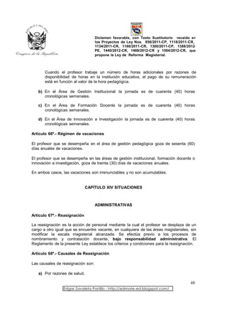 Dictamen favorable, con Texto Sustitutorio recaído en
                                    los Proyectos de Ley Nos. 856/2011-CP, 1118/2011-CR,
                                    1134/2011-CR, 1160/2011-CR, 1300/2011-CP, 1388/2012-
                                    PE, 1440/2012-CR, 1469/2012-CR y 1504/2012-CR, que
                                    propone la Ley de Reforma Magisterial.



       Cuando el profesor trabaje un número de horas adicionales por razones de
       disponibilidad de horas en la institución educativa, el pago de su remuneración
       está en función al valor de la hora pedagógica.

   b) En el Área de Gestión Institucional la jornada es de cuarenta (40) horas
      cronológicas semanales.

   c) En el Área de Formación Docente la jornada es de cuarenta (40) horas
      cronológicas semanales.

   d) En el Área de Innovación e Investigación la jornada es de cuarenta (40) horas
      cronológicas semanales.

Artículo 66º.- Régimen de vacaciones

El profesor que se desempeña en el área de gestión pedagógica goza de sesenta (60)
días anuales de vacaciones.

El profesor que se desempeña en las áreas de gestión institucional, formación docente o
innovación e investigación, goza de treinta (30) días de vacaciones anuales.

En ambos casos, las vacaciones son irrenunciables y no son acumulables.


                              CAPÍTULO XIV SITUACIONES



                                    ADMINISTRATIVAS

Artículo 67º.- Reasignación

La reasignación es la acción de personal mediante la cual el profesor se desplaza de un
cargo a otro igual que se encuentre vacante, en cualquiera de las áreas magisteriales, sin
modificar la escala magisterial alcanzada. Se efectúa previo a los procesos de
nombramiento y contratación docente, bajo responsabilidad administrativa. El
Reglamento de la presente Ley establece los criterios y condiciones para la reasignación.

Artículo 68º.- Causales de Reasignación

Las causales de reasignación son:

   a) Por razones de salud.

                                                                                      48
                 Edgar Zavaleta Portillo - http://edmate-ed.blogspot.com/
 