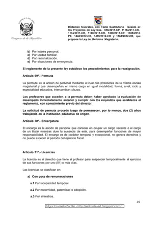Dictamen favorable, con Texto Sustitutorio recaído en
                                     los Proyectos de Ley Nos. 856/2011-CP, 1118/2011-CR,
                                     1134/2011-CR, 1160/2011-CR, 1300/2011-CP, 1388/2012-
                                     PE, 1440/2012-CR, 1469/2012-CR y 1504/2012-CR, que
                                     propone la Ley de Reforma Magisterial.



   b)    Por   interés personal.
   c)    Por   unidad familiar.
   d)    Por   racionalización.
   e)    Por   situaciones de emergencia.

El reglamento de la presente ley establece los procedimientos para la reasignación.

Artículo 69º.- Permuta

La permuta es la acción de personal mediante el cual dos profesores de la misma escala
magisterial y que desempeñan el mismo cargo en igual modalidad, forma, nivel, ciclo y
especialidad educativa, intercambian plazas.

Los profesores que acceden a la permuta deben haber aprobado la evaluación de
desempeño inmediatamente anterior y cumplir con los requisitos que establezca el
reglamento, con conocimiento previo del director.

La solicitud de permuta procede luego de permanecer, por lo menos, dos (2) años
trabajando en la institución educativa de origen.

Artículo 70º.- Encargatura

El encargo es la acción de personal que consiste en ocupar un cargo vacante o el cargo
de un titular mientras dure la ausencia de este, para desempeñar funciones de mayor
responsabilidad. El encargo es de carácter temporal y excepcional, no genera derechos y
no puede exceder el periodo del ejercicio fiscal.



Artículo 71º.- Licencias

La licencia es el derecho que tiene el profesor para suspender temporalmente el ejercicio
de sus funciones por uno (01) o más días.

Las licencias se clasifican en:

   a) Con goce de remuneraciones

        a.1 Por incapacidad temporal.

        a.2 Por maternidad, paternidad o adopción.

        a.3 Por siniestros.
                                                                                       49
                    Edgar Zavaleta Portillo - http://edmate-ed.blogspot.com/
 