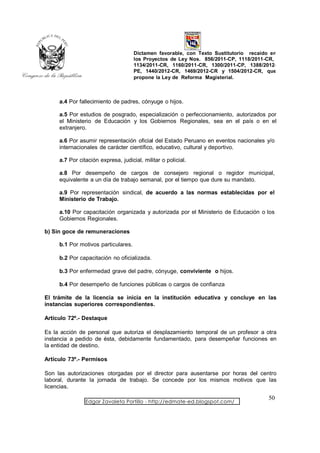 Dictamen favorable, con Texto Sustitutorio recaído en
                                     los Proyectos de Ley Nos. 856/2011-CP, 1118/2011-CR,
                                     1134/2011-CR, 1160/2011-CR, 1300/2011-CP, 1388/2012-
                                     PE, 1440/2012-CR, 1469/2012-CR y 1504/2012-CR, que
                                     propone la Ley de Reforma Magisterial.



     a.4 Por fallecimiento de padres, cónyuge o hijos.

     a.5 Por estudios de posgrado, especialización o perfeccionamiento, autorizados por
     el Ministerio de Educación y los Gobiernos Regionales, sea en el país o en el
     extranjero.

     a.6 Por asumir representación oficial del Estado Peruano en eventos nacionales y/o
     internacionales de carácter científico, educativo, cultural y deportivo.

     a.7 Por citación expresa, judicial, militar o policial.

     a.8 Por desempeño de cargos de consejero regional o regidor municipal,
     equivalente a un día de trabajo semanal, por el tiempo que dure su mandato.

     a.9 Por representación sindical, de acuerdo a las normas establecidas por el
     Ministerio de Trabajo.

     a.10 Por capacitación organizada y autorizada por el Ministerio de Educación o los
     Gobiernos Regionales.

b) Sin goce de remuneraciones

     b.1 Por motivos particulares.

     b.2 Por capacitación no oficializada.

     b.3 Por enfermedad grave del padre, cónyuge, conviviente o hijos.

     b.4 Por desempeño de funciones públicas o cargos de confianza

El trámite de la licencia se inicia en la institución educativa y concluye en las
instancias superiores correspondientes.

Artículo 72º.- Destaque

Es la acción de personal que autoriza el desplazamiento temporal de un profesor a otra
instancia a pedido de ésta, debidamente fundamentado, para desempeñar funciones en
la entidad de destino.

Artículo 73º.- Permisos

Son las autorizaciones otorgadas por el director para ausentarse por horas del centro
laboral, durante la jornada de trabajo. Se concede por los mismos motivos que las
licencias.

                                                                                       50
                Edgar Zavaleta Portillo - http://edmate-ed.blogspot.com/
 