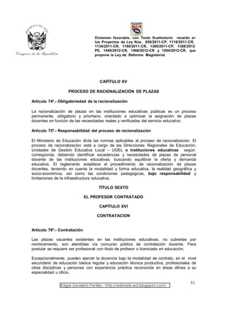 Dictamen favorable, con Texto Sustitutorio recaído en
                                  los Proyectos de Ley Nos. 856/2011-CP, 1118/2011-CR,
                                  1134/2011-CR, 1160/2011-CR, 1300/2011-CP, 1388/2012-
                                  PE, 1440/2012-CR, 1469/2012-CR y 1504/2012-CR, que
                                  propone la Ley de Reforma Magisterial.




                                    CAPÍTULO XV

                   PROCESO DE RACIONALIZACIÓN DE PLAZAS

Artículo 74º.- Obligatoriedad de la racionalización

La racionalización de plazas en las instituciones educativas públicas es un proceso
permanente, obligatorio y prioritario, orientado a optimizar la asignación de plazas
docentes en función de las necesidades reales y verificadas del servicio educativo.

Artículo 75º.- Responsabilidad del proceso de racionalización

El Ministerio de Educación dicta las normas aplicables al proceso de racionalización. El
proceso de racionalización está a cargo de las Direcciones Regionales de Educación,
Unidades de Gestión Educativa Local – UGEL e instituciones educativas según
corresponda, debiendo identificar excedencias y necesidades de plazas de personal
docente de las instituciones educativas, buscando equilibrar la oferta y demanda
educativa. El reglamento establece el procedimiento de racionalización de plazas
docentes, teniendo en cuenta la modalidad y forma educativa, la realidad geográfica y
socio-económica, así como las condiciones pedagógicas, bajo responsabilidad y
limitaciones de la infraestructura educativa.

                                    TÍTULO SEXTO

                              EL PROFESOR CONTRATADO

                                    CAPÍTULO XVI

                                   CONTRATACION


Artículo 76º.- Contratación

Las plazas vacantes existentes en las instituciones educativas, no cubiertas por
nombramiento, son atendidas vía concurso público de contratación docente. Para
postular se requiere ser profesional con título de profesor o licenciado en educación.

Excepcionalmente, pueden ejercer la docencia bajo la modalidad de contrato, en el nivel
secundario de educación básica regular y educación técnica productiva, profesionales de
otras disciplinas y personas con experiencia práctica reconocida en áreas afines a su
especialidad u oficio.

                                                                                    51
               Edgar Zavaleta Portillo - http://edmate-ed.blogspot.com/
 