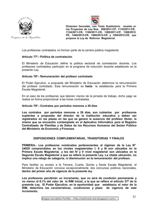 Dictamen favorable, con Texto Sustitutorio recaído en
                                  los Proyectos de Ley Nos. 856/2011-CP, 1118/2011-CR,
                                  1134/2011-CR, 1160/2011-CR, 1300/2011-CP, 1388/2012-
                                  PE, 1440/2012-CR, 1469/2012-CR y 1504/2012-CR, que
                                  propone la Ley de Reforma Magisterial.



Los profesores contratados no forman parte de la carrera pública magisterial.

Artículo 77º.- Política de contratación

El Ministerio de Educación define la política sectorial de contratación docente. Los
profesores contratados participan en el programa de inducción docente establecido en la
presente Ley.

Artículo 78º.- Remuneración del profesor contratado

El Poder Ejecutivo, a propuesta del Ministerio de Educación determina la remuneración
del profesor contratado. Esta remuneración es hasta la establecida para la Primera
Escala Magisterial.

En el caso de los profesores que laboren menos de la jornada de trabajo, dicho pago se
realiza en forma proporcional a las horas contratadas.

Artículo 79º.- Contratos por períodos menores a 30 días

Los contratos por períodos menores a 30 días, son cubiertos por profesores
suplentes a propuesta del director de la institución educativa y deben ser
registrados en las plazas en las que se genere la ausencia del profesor titular, la
misma que se encuentre contemplada en el Aplicativo Informático para el Registro
Centralizado de Planillas y de Datos de los Recursos Humanos del Sector Público
del Ministerio de Economía y Finanzas.


         DISPOSICIONES COMPLEMENTARIAS, TRANSITORIAS Y FINALES

PRIMERA.- Los profesores nombrados pertenecientes al régimen de la Ley Nº
24029 comprendidos en los niveles magisteriales I, II y III son ubicados en la
Primera Escala Magisterial, y los del IV y V nivel magisterial son ubicados en la
Segunda Escala Magisterial a que se refiere la presente Ley. La citada ubicación, no
implica una rebaja de categoría, ni disminución en la remuneración del profesor.

Para facilitar su acceso a la Tercera, Cuarta, Quinta y Sexta Escala Magisterial, el
Ministerio de Educación convoca excepcionalmente dos concursos públicos nacionales,
dentro del primer año de vigencia de la presente ley.

Los profesores percibirán un incremento, que no será de condición permanente y
no menor al 8,1% del valor de la RIM inicial, a la que se refiere el artículo 57º de la
presente Ley. El Poder Ejecutivo, en la oportunidad que establezca el valor de la
RIM, determina las características, condiciones y plazo de vigencia de este
incremento.
                                                                                    52
                Edgar Zavaleta Portillo - http://edmate-ed.blogspot.com/
 
