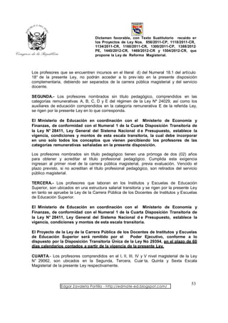 Dictamen favorable, con Texto Sustitutorio recaído en
                                   los Proyectos de Ley Nos. 856/2011-CP, 1118/2011-CR,
                                   1134/2011-CR, 1160/2011-CR, 1300/2011-CP, 1388/2012-
                                   PE, 1440/2012-CR, 1469/2012-CR y 1504/2012-CR, que
                                   propone la Ley de Reforma Magisterial.



Los profesores que se encuentren incursos en el literal d) del Numeral 18.1 del artículo
18° de la presente Ley, no podrán acceder a lo prev isto en la presente disposición
complementaria, debiendo ser separados de la carrera pública magisterial y del servicio
docente.

SEGUNDA.- Los profesores nombrados sin título pedagógico, comprendidos en las
categorías remunerativas A, B, C, D y E del régimen de la Ley Nº 24029, así como los
auxiliares de educación comprendidos en la categoría remunerativa E de la referida Ley,
se rigen por la presente Ley en lo que corresponda.

El Ministerio de Educación en coordinación con el Ministerio de Economía y
Finanzas, de conformidad con el Numeral 1 de la Cuarta Disposición Transitoria de
la Ley N° 28411, Ley General del Sistema Nacional d e Presupuesto, establece la
vigencia, condiciones y montos de esta escala transitoria, la cual debe incorporar
en uno solo todos los conceptos que vienen percibiendo los profesores de las
categorías remunerativas señaladas en la presente disposición.

Los profesores nombrados sin título pedagógico tienen una prórroga de dos (02) años
para obtener y acreditar el título profesional pedagógico. Cumplida esta exigencia
ingresan al primer nivel de la carrera pública magisterial, previa evaluación. Vencido el
plazo previsto, si no acreditan el título profesional pedagógico, son retirados del servicio
público magisterial.

TERCERA.- Los profesores que laboran en los Institutos y Escuelas de Educación
Superior, son ubicados en una estructura salarial transitoria y se rigen por la presente Ley
en tanto se apruebe la Ley de la Carrera Pública de los Docentes de Institutos y Escuelas
de Educación Superior.

El Ministerio de Educación en coordinación con el Ministerio de Economía y
Finanzas, de conformidad con el Numeral 1 de la Cuarta Disposición Transitoria de
la Ley N° 28411, Ley General del Sistema Nacional d e Presupuesto, establece la
vigencia, condiciones y montos de esta escala transitoria.

El Proyecto de la Ley de la Carrera Pública de los Docentes de Institutos y Escuelas
de Educación Superior será remitido por el         Poder Ejecutivo, conforme a lo
dispuesto por la Disposición Transitoria Única de la Ley No 29394, en el plazo de 60
días calendarios contados a partir de la vigencia de la presente Ley.

CUARTA.- Los profesores comprendidos en el I, II, III, IV y V nivel magisterial de la Ley
N° 29062, son ubicados en la Segunda, Tercera, Cuar ta, Quinta y Sexta Escala
Magisterial de la presente Ley respectivamente.



                                                                                        53
                Edgar Zavaleta Portillo - http://edmate-ed.blogspot.com/
 