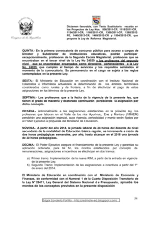 Dictamen favorable, con Texto Sustitutorio recaído en
                                  los Proyectos de Ley Nos. 856/2011-CP, 1118/2011-CR,
                                  1134/2011-CR, 1160/2011-CR, 1300/2011-CP, 1388/2012-
                                  PE, 1440/2012-CR, 1469/2012-CR y 1504/2012-CR, que
                                  propone la Ley de Reforma Magisterial.



QUINTA.- En la primera convocatoria de concurso público para acceso a cargos de
Director y Subdirector de instituciones educativas, podrán participar
excepcionalmente, profesores de la Segunda Escala Magisterial, profesores que se
encontraban en el tercer nivel de la Ley No 24029 y los profesores del segundo
nivel que se encontraban encargados como directores pertenecientes a la Ley
No. 24029, que cumplan el tiempo de servicios y los requisitos señalados al
momento de la convocatoria. Su permanencia en el cargo se sujeta a las reglas
contempladas en la presente Ley.

SEXTA.- El Ministerio de Educación en coordinación con el Instituto Nacional de
Estadística e Informática actualizará la determinación de los ámbitos territoriales
considerados como rurales y de frontera, a fin de efectivizar el pago de estas
asignaciones en los términos de la presente Ley.

SÉPTIMA.- Los profesores que a la fecha de la vigencia de la presente ley, que
tienen el grado de maestría y doctorado continuarán percibiendo la asignación por
dicho concepto.

OCTAVA.- Adicionalmente a las asignaciones establecidas en la presente ley, los
profesores que laboran en el Valle de los ríos Apurímac, Ene y Mantaro (VRAEM)
percibirán una asignación especial, cuya vigencia, periodicidad y monto serán fijados por
el Poder Ejecutivo a propuesta del Ministerio de Educación.

NOVENA.- A partir del año 2014, la jornada laboral de 24 horas del docente de nivel
secundario de la modalidad de Educación básica regular, se incrementa a razón de
dos horas pedagógicas semanales, por año, hasta alcanzar en el 2016 una jornada
de 30 horas pedagógicas.

DECIMA.- El Poder Ejecutivo asegura el financiamiento de la presente Ley y garantiza su
aplicación ordenada, para tal fin, los montos establecidos por concepto de
remuneraciones, asignaciones e incentivos se efectivizan en dos tramos:

   a) Primer tramo: Implementación de la nueva RIM, a partir de la entrada en vigencia
      de la presente Ley.
   b) Segundo Tramo: Implementación de las asignaciones e incentivos a partir del 1º
      de enero del 2014.

El Ministerio de Educación en coordinación con el Ministerio de Economía y
Finanzas, de conformidad con el Numeral 1 de la Cuarta Disposición Transitoria de
la Ley N° 28411, Ley General del Sistema Nacional d e Presupuesto, aprueba los
montos de los conceptos previstos en la presente disposición



                                                                                     54
               Edgar Zavaleta Portillo - http://edmate-ed.blogspot.com/
 