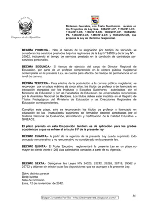 Dictamen favorable, con Texto Sustitutorio recaído en
                                  los Proyectos de Ley Nos. 856/2011-CP, 1118/2011-CR,
                                  1134/2011-CR, 1160/2011-CR, 1300/2011-CP, 1388/2012-
                                  PE, 1440/2012-CR, 1469/2012-CR y 1504/2012-CR, que
                                  propone la Ley de Reforma Magisterial.



DECIMA PRIMERA.- Para el cálculo de la asignación por tiempo de servicios se
consideran los servicios prestados bajo los regímenes de la Ley N° 24029 y de la Ley N° -
29062, incluyendo el tiempo de servicios prestado en la condición de contratado por
servicios personales.

DÉCIMA SEGUNDA.- El tiempo de ejercicio del cargo de Director Regional de
Educación, por parte de un profesor comprendido en la carrera pública magisterial
contemplada en la presente Ley, se cuenta para efectos del tiempo de permanencia en el
nivel de carrera.

DÉCIMA TERCERA.- Para efectos de la postulación a la carrera pública magisterial, se
reconocen por un plazo máximo de cinco años, los títulos de profesor o de licenciado en
educación otorgados por los Institutos y Escuelas Superiores autorizadas por el
Ministerio de Educación y por las Facultades de Educación de universidades reconocidas
por la Asamblea Nacional de Rectores. Los títulos deben estar inscritos en el Registro de
Títulos Pedagógicos del Ministerio de Educación y las Direcciones Regionales de
Educación correspondientes.

Cumplido este plazo, sólo se reconocerán los títulos de profesor y licenciado en
educación de las instituciones superiores de formación docente acreditadas por el
Sistema Nacional de Evaluación, Acreditación y Certificación de la Calidad Educativa –
SINEACE.

El plazo previsto en esta Disposición también es de aplicación para los grados
académicos a que se refiere el artículo 61º de la presente ley.

DÉCIMO CUARTA.- A partir de la vigencia de la presente Ley queda suprimido todo
concepto remunerativo y no remunerativo no considerado en la presente ley.

DÉCIMO QUINTA.- El Poder Ejecutivo reglamentará la presente Ley en un plazo no
mayor de ciento veinte (120) días calendarios contados a partir de su vigencia.



DÉCIMO SEXTA.- Deróganse las Leyes Nºs 24029, 25212, 26269, 28718, 29062 y
29762 y déjanse sin efecto todas las disposiciones que se opongan a la presente Ley.

Salvo distinto parecer
Dése cuenta
Sala de Comisión.
Lima, 12 de noviembre de 2012.



                                                                                     55
               Edgar Zavaleta Portillo - http://edmate-ed.blogspot.com/
 
