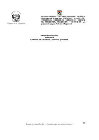 Dictamen favorable, con Texto Sustitutorio recaído en
                  los Proyectos de Ley Nos. 856/2011-CP, 1118/2011-CR,
                  1134/2011-CR, 1160/2011-CR, 1300/2011-CP, 1388/2012-
                  PE, 1440/2012-CR, 1469/2012-CR y 1504/2012-CR, que
                  propone la Ley de Reforma Magisterial.




               Daniel Mora Zevallos
                    Presidente
    Comisión de Educación, Juventud y Deporte.




                                                                    56
Edgar Zavaleta Portillo - http://edmate-ed.blogspot.com/
 
