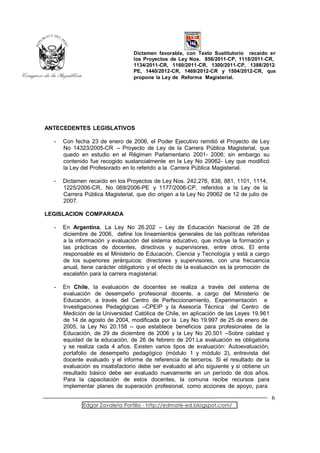Dictamen favorable, con Texto Sustitutorio recaído en
                                 los Proyectos de Ley Nos. 856/2011-CP, 1118/2011-CR,
                                 1134/2011-CR, 1160/2011-CR, 1300/2011-CP, 1388/2012-
                                 PE, 1440/2012-CR, 1469/2012-CR y 1504/2012-CR, que
                                 propone la Ley de Reforma Magisterial.




ANTECEDENTES LEGISLATIVOS

  -   Con fecha 23 de enero de 2006, el Poder Ejecutivo remitió el Proyecto de Ley
      No 14323/2005-CR – Proyecto de Ley de la Carrera Pública Magisterial, que
      quedo en estudio en el Régimen Parlamentario 2001- 2006; sin embargo su
      contenido fue recogido sustancialmente en la Ley No 29062- Ley que modificó
      la Ley del Profesorado en lo referido a la Carrera Pública Magisterial.

  -   Dictamen recaído en los Proyectos de Ley Nos. 242,276, 838, 881, 1101, 1114,
      1225/2006-CR, No 069/2006-PE y 1177/2006-CP, referidos a la Ley de la
      Carrera Pública Magisterial, que dio origen a la Ley No 29062 de 12 de julio de
      2007.

LEGISLACION COMPARADA

  -   En Argentina, La Ley No 26.202 – Ley de Educación Nacional de 28 de
      diciembre de 2006, define los lineamientos generales de las políticas referidas
      a la información y evaluación del sistema educativo, que incluye la formación y
      las prácticas de docentes, directivos y supervisores, entre otros. El ente
      responsable es el Ministerio de Educación, Ciencia y Tecnología y está a cargo
      de los superiores jerárquicos: directores y supervisores, con una frecuencia
      anual, tiene carácter obligatorio y el efecto de la evaluación es la promoción de
      escalafón para la carrera magisterial.

  -   En Chile, la evaluación de docentes se realiza a través del sistema de
      evaluación de desempeño profesional docente, a cargo del Ministerio de
      Educación, a través del Centro de Perfeccionamiento, Experimentación e
      Investigaciones Pedagógicas –CPEIP y la Asesoría Técnica del Centro de
      Medición de la Universidad Católica de Chile, en aplicación de las Leyes 19.961
      de 14 de agosto de 2004, modificada por la Ley No 19.997 de 25 de enero de
      2005, la Ley No 20.158 – que establece beneficios para profesionales de la
      Educación, de 29 de diciembre de 2006 y la Ley No 20.501 –Sobre calidad y
      equidad de la educación, de 26 de febrero de 201.La evaluación es obligatoria
      y se realiza cada 4 años. Existen varios tipos de evaluación: Autoevaluación,
      portafolio de desempeño pedagógico (módulo 1 y módulo 2), entrevista del
      docente evaluado y el informe de referencia de terceros. Si el resultado de la
      evaluación es insatisfactorio debe ser evaluado al año siguiente y si obtiene un
      resultado básico debe ser evaluado nuevamente en un período de dos años.
      Para la capacitación de estos docentes, la comuna recibe recursos para
      implementar planes de superación profesional, como acciones de apoyo, para

                                                                                          6
             Edgar Zavaleta Portillo - http://edmate-ed.blogspot.com/
 