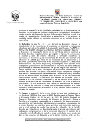 Dictamen favorable, con Texto Sustitutorio recaído en
                               los Proyectos de Ley Nos. 856/2011-CP, 1118/2011-CR,
                               1134/2011-CR, 1160/2011-CR, 1300/2011-CP, 1388/2012-
                               PE, 1440/2012-CR, 1469/2012-CR y 1504/2012-CR, que
                               propone la Ley de Reforma Magisterial.



    promover la superación de las debilidades detectadas en el desempeño de los
    docentes. Los docentes que obtienen resultados de competentes o destacados,
    pueden postular a la Asignación Variable de Desempeño Individual y rendir una
    prueba de conocimientos disciplinarios y pedagógicos; y de acuerdo al
    resultado pueden obtener un beneficio económico por un período de dos a
    cuatro años.

-   En Colombia, la Ley No 115 – Ley General de Educación dispone la
    obligatoriedad de los mecanismos de evaluación de docentes e instituciones
    educativas, para elevar la calidad de la educación. Los Decretos Nos1278 de
    2002 y 3782 de 2007 establecieron el Estatuto de Profesionalización Docente y
    la Evaluación de desempeño laboral de los servidores públicos docentes y
    directivos docentes, respectivamente; que regulan el ingreso, la permanencia,
    el ascenso y retiro del sistema educativo, la formación académica, la
    experiencia, el desempeño y las competencias del docente, para alcanzar una
    educación de calidad que incida en los resultados de los estudiantes y el
    desarrollo y crecimiento profesional de los servidores educativos. La frecuencia
    de la evaluación del periodo de prueba y de desempeño tienen carácter anual
    y obligatorio; y la evaluación de competencias es voluntaria, se realiza cada vez
    que la entidad lo considere conveniente, sin que en ningún caso transcurra un
    tiempo superior a los 6 años; y el objetivo es proporcionar oportunidades al
    docente, para acceder a un grado y nivel salarial mayor, siempre que obtengan
    más del 80% de la evaluación de competencias. Las reubicaciones y ascensos
    se dan en estricto orden de puntaje hasta el monto de las disponibilidades
    presupuestales anuales. La calificación que obtienen los docentes igual o
    superior al 60% se considera satisfactoria y se les inscribe en el escalafón
    docente, en el grado que les corresponde de acuerdo a los títulos académicos
    que acredite. Los que no alcanzan esta calificación son retirados del servicio.
    En el caso de los directivos docentes que no califiquen regresan a la plaza
    docente si están inscritos en el escalafón y si hay vacante; de lo contrario son
    retirados del servicio.

-   En España, la evaluación de la función pública docente está regulada por la
    Ley Orgánica 2/2006 de 3 de mayo de 2006. También existe el Estatuto Básico
    el Empleado Público, de 12 de abril de 2007. El Instituto Nacional de
    Evaluación Educativa, que depende del Ministerio de Educación, Cultura y
    Deporte es el organismo responsable de la evaluación del sistema educativo,
    que coordina con las distintas administraciones educativas. La evaluación de
    la función docente y sus incentivos se da a nivel de cada comunidad autónoma,
    pero a nivel nacional se regulan los planes de evaluación de la función
    docente. La evaluación de los docentes la realiza la propia administración con
    participación del profesorado y de la comunidad educativa. El carácter de la
    evaluación a nivel del gobierno central es anual y voluntaria, cuyos efectos se
    dan en los concursos de traslados y en la carrera docente, junto con las

                                                                                        7
            Edgar Zavaleta Portillo - http://edmate-ed.blogspot.com/
 