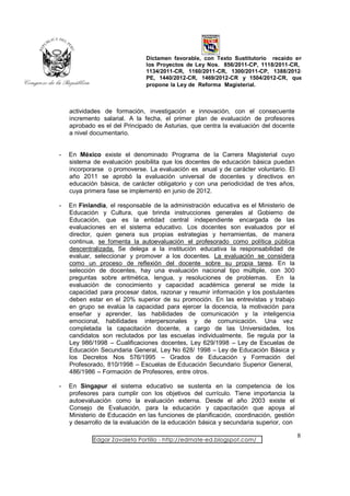 Dictamen favorable, con Texto Sustitutorio recaído en
                               los Proyectos de Ley Nos. 856/2011-CP, 1118/2011-CR,
                               1134/2011-CR, 1160/2011-CR, 1300/2011-CP, 1388/2012-
                               PE, 1440/2012-CR, 1469/2012-CR y 1504/2012-CR, que
                               propone la Ley de Reforma Magisterial.



    actividades de formación, investigación e innovación, con el consecuente
    incremento salarial. A la fecha, el primer plan de evaluación de profesores
    aprobado es el del Principado de Asturias, que centra la evaluación del docente
    a nivel documentario.


-   En México existe el denominado Programa de la Carrera Magisterial cuyo
    sistema de evaluación posibilita que los docentes de educación básica puedan
    incorporarse o promoverse. La evaluación es anual y de carácter voluntario. El
    año 2011 se aprobó la evaluación universal de docentes y directivos en
    educación básica, de carácter obligatorio y con una periodicidad de tres años,
    cuya primera fase se implementó en junio de 2012.

-   En Finlandia, el responsable de la administración educativa es el Ministerio de
    Educación y Cultura, que brinda instrucciones generales al Gobierno de
    Educación, que es la entidad central independiente encargada de las
    evaluaciones en el sistema educativo. Los docentes son evaluados por el
    director, quien genera sus propias estrategias y herramientas, de manera
    continua, se fomenta la autoevaluación el profesorado como política pública
    descentralizada. Se delega a la institución educativa la responsabilidad de
    evaluar, seleccionar y promover a los docentes. La evaluación se considera
    como un proceso de reflexión del docente sobre su propia tarea. En la
    selección de docentes, hay una evaluación nacional tipo múltiple, con 300
    preguntas sobre aritmética, lengua, y resoluciones de problemas. En la
    evaluación de conocimiento y capacidad académica general se mide la
    capacidad para procesar datos, razonar y resumir información y los postulantes
    deben estar en el 20% superior de su promoción. En las entrevistas y trabajo
    en grupo se evalúa la capacidad para ejercer la docencia, la motivación para
    enseñar y aprender, las habilidades de comunicación y la inteligencia
    emocional, habilidades interpersonales y de comunicación. Una vez
    completada la capacitación docente, a cargo de las Universidades, los
    candidatos son reclutados por las escuelas individualmente. Se regula por la
    Ley 986/1998 – Cualificaciones docentes, Ley 629/1998 – Ley de Escuelas de
    Educación Secundaria General, Ley No 628/ 1998 – Ley de Educación Básica y
    los Decretos Nos 576/1995 – Grados de Educación y Formación del
    Profesorado, 810/1998 – Escuelas de Educación Secundario Superior General,
    486/1986 – Formación de Profesores, entre otros.

-   En Singapur el sistema educativo se sustenta en la competencia de los
    profesores para cumplir con los objetivos del currículo. Tiene importancia la
    autoevaluación como la evaluación externa. Desde el año 2003 existe el
    Consejo de Evaluación, para la educación y capacitación que apoya al
    Ministerio de Educación en las funciones de planificación, coordinación, gestión
    y desarrollo de la evaluación de la educación básica y secundaria superior, con

                                                                                       8
            Edgar Zavaleta Portillo - http://edmate-ed.blogspot.com/
 