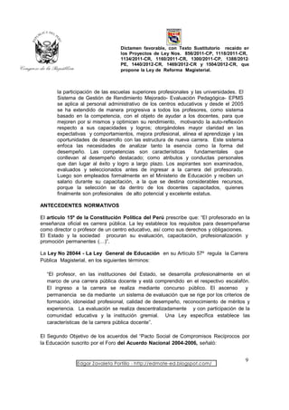 Dictamen favorable, con Texto Sustitutorio recaído en
                                  los Proyectos de Ley Nos. 856/2011-CP, 1118/2011-CR,
                                  1134/2011-CR, 1160/2011-CR, 1300/2011-CP, 1388/2012-
                                  PE, 1440/2012-CR, 1469/2012-CR y 1504/2012-CR, que
                                  propone la Ley de Reforma Magisterial.



       la participación de las escuelas superiores profesionales y las universidades. El
       Sistema de Gestión de Rendimiento Mejorado- Evaluación Pedagógica- EPMS
       se aplica al personal administrativo de los centros educativos y desde el 2005
       se ha extendido de manera progresiva a todos los profesores, como sistema
       basado en la competencia, con el objeto de ayudar a los docentes, para que
       mejoren por si mismos y optimicen su rendimiento, motivando la auto-reflexión
       respecto a sus capacidades y logros; otorgándoles mayor claridad en las
       expectativas y comportamientos, mejora profesional, alinea el aprendizaje y las
       oportunidades de desarrollo con las estructura de nueva carrera. Este sistema
       enfoca las necesidades de analizar tanto la esencia como la forma del
       desempeño. Las competencias son características             fundamentales que
       conllevan al desempeño destacado; como atributos y conductas personales
       que dan lugar al éxito y logro a largo plazo. Los aspirantes son examinados,
       evaluados y seleccionados antes de ingresar a la carrera del profesorado.
       Luego son empleados formalmente en el Ministerio de Educación y reciben un
       salario durante su capacitación, a la que se destina considerables recursos,
       porque la selección se da dentro de los docentes capacitados, quienes
       finalmente son profesionales de alto potencial y excelente estatus.

ANTECEDENTES NORMATIVOS

El artículo 15º de la Constitución Política del Perú prescribe que: “El profesorado en la
enseñanza oficial es carrera pública. La ley establece los requisitos para desempeñarse
como director o profesor de un centro educativo, así como sus derechos y obligaciones.
El Estado y la sociedad procuran su evaluación, capacitación, profesionalización y
promoción permanentes (…)”.

La Ley No 28044 - La Ley General de Educación en su Artículo 57º regula la Carrera
Pública Magisterial, en los siguientes términos:

  “El profesor, en las instituciones del Estado, se desarrolla profesionalmente en el
  marco de una carrera pública docente y está comprendido en el respectivo escalafón.
  El ingreso a la carrera se realiza mediante concurso público. El ascenso          y
  permanencia se da mediante un sistema de evaluación que se rige por los criterios de
  formación, idoneidad profesional, calidad de desempeño, reconocimiento de méritos y
  experiencia. La evaluación se realiza descentralizadamente y con participación de la
  comunidad educativa y la institución gremial. Una Ley específica establece las
  características de la carrera pública docente”.

El Segundo Objetivo de los acuerdos del “Pacto Social de Compromisos Recíprocos por
la Educación suscrito por el Foro del Acuerdo Nacional 2004-2006, señaló:


                                                                                           9
               Edgar Zavaleta Portillo - http://edmate-ed.blogspot.com/
 