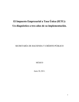 El Impuesto Empresarial a Tasa Única (IETU):
Un diagnóstico a tres años de su implementación.




  SECRETARÍA DE HACIENDA Y CRÉDITO PÚBLICO




                     MÉXICO



                   Junio 30, 2011.




                                                   1
 