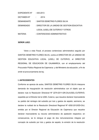 EXPEDIENTE Nº : 435-2013
DICTAMEN Nº : -2014
DEMANDANTE : SANTOS DEMETRIO FLORES SILVA
DEMANDADO : DIRECTOR DE LA UNIDAD DE GESTION EDUCATIVA
LOCAL (UGEL) DE CUTERVO Y OTROS
MATERIA : CONTENCIOSO ADMINISTRATIVO
SEÑOR JUEZ:
Viene a vista Fiscal, el proceso contencioso administrativo seguido por
SANTOS DEMETRIO FLORES SILVA, contra el DIRECTOR DE LA UNIDAD DE
GESTION EDUCATIVA LOCAL (UGEL) DE CUTERVO, el DIRECTOR
REGIONAL DE EDUCACION DE CAJAMARCA, con el emplazamiento del
Procurador Público Regional de Cajamarca y del Ministerio de educación, a fin de
emitir el pronunciamiento de ley.
I. ANTECEDENTES
Conforme se aprecia de autos, SANTOS DEMETRIO FLORES SILVA interpone
demanda de impugnación de resolución administrativa con el objeto que se
declare nula la Resolución Directoral Nº 2274-2011-GR.CAJ/UGEL-CUTERVO,
expedida por el Director de la UGEL Cutervo, que resuelve declarar improcedente
su pedido del reintegro del subsidio por luto y gastos de sepelio; asimismo, se
declare la nulidad de la Resolución Directoral Regional Nº 4292-2012/ED-CAJ,
emitida por el Director Regional de Educación de Cajamarca que resuelve
declarar improcedente su recurso administrativo de apelación respectivo; en
consecuencia, se le otorgue el pago de dos remuneraciones integras por
concepto de subsidio por luto y gastos de sepelio, la emisión de la resolución
 