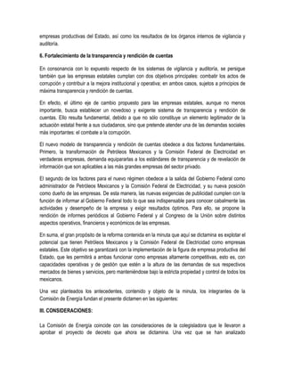 empresas productivas del Estado, así como los resultados de los órganos internos de vigilancia y
auditoría.
6. Fortalecimiento de la transparencia y rendición de cuentas
En consonancia con lo expuesto respecto de los sistemas de vigilancia y auditoría, se persigue
también que las empresas estatales cumplan con dos objetivos principales: combatir los actos de
corrupción y contribuir a la mejora institucional y operativa; en ambos casos, sujetos a principios de
máxima transparencia y rendición de cuentas.
En efecto, el último eje de cambio propuesto para las empresas estatales, aunque no menos
importante, busca establecer un novedoso y exigente sistema de transparencia y rendición de
cuentas. Ello resulta fundamental, debido a que no sólo constituye un elemento legitimador de la
actuación estatal frente a sus ciudadanos, sino que pretende atender una de las demandas sociales
más importantes: el combate a la corrupción.
El nuevo modelo de transparencia y rendición de cuentas obedece a dos factores fundamentales.
Primero, la transformación de Petróleos Mexicanos y la Comisión Federal de Electricidad en
verdaderas empresas, demanda equipararlas a los estándares de transparencia y de revelación de
información que son aplicables a las más grandes empresas del sector privado.
El segundo de los factores para el nuevo régimen obedece a la salida del Gobierno Federal como
administrador de Petróleos Mexicanos y la Comisión Federal de Electricidad, y su nueva posición
como dueño de las empresas. De esta manera, las nuevas exigencias de publicidad cumplen con la
función de informar al Gobierno Federal todo lo que sea indispensable para conocer cabalmente las
actividades y desempeño de la empresa y exigir resultados óptimos. Para ello, se propone la
rendición de informes periódicos al Gobierno Federal y al Congreso de la Unión sobre distintos
aspectos operativos, financieros y económicos de las empresas.
En suma, el gran propósito de la reforma contenida en la minuta que aquí se dictamina es explotar el
potencial que tienen Petróleos Mexicanos y la Comisión Federal de Electricidad como empresas
estatales. Este objetivo se garantizará con la implementación de la figura de empresa productiva del
Estado, que les permitirá a ambas funcionar como empresas altamente competitivas, esto es, con
capacidades operativas y de gestión que estén a la altura de las demandas de sus respectivos
mercados de bienes y servicios, pero manteniéndose bajo la estricta propiedad y control de todos los
mexicanos.
Una vez planteados los antecedentes, contenido y objeto de la minuta, los integrantes de la
Comisión de Energía fundan el presente dictamen en las siguientes:
III. CONSIDERACIONES:
La Comisión de Energía coincide con las consideraciones de la colegisladora que le llevaron a
aprobar el proyecto de decreto que ahora se dictamina. Una vez que se han analizado
 