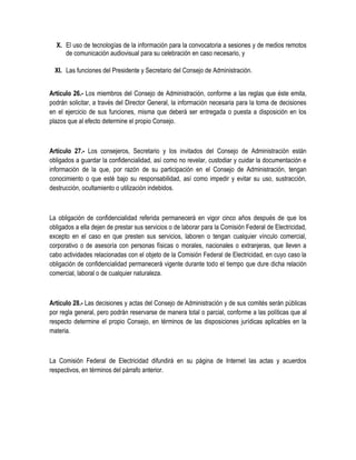 X. El uso de tecnologías de la información para la convocatoria a sesiones y de medios remotos
de comunicación audiovisual para su celebración en caso necesario, y
XI. Las funciones del Presidente y Secretario del Consejo de Administración.
Artículo 26.- Los miembros del Consejo de Administración, conforme a las reglas que éste emita,
podrán solicitar, a través del Director General, la información necesaria para la toma de decisiones
en el ejercicio de sus funciones, misma que deberá ser entregada o puesta a disposición en los
plazos que al efecto determine el propio Consejo.
Artículo 27.- Los consejeros, Secretario y los invitados del Consejo de Administración están
obligados a guardar la confidencialidad, así como no revelar, custodiar y cuidar la documentación e
información de la que, por razón de su participación en el Consejo de Administración, tengan
conocimiento o que esté bajo su responsabilidad, así como impedir y evitar su uso, sustracción,
destrucción, ocultamiento o utilización indebidos.
La obligación de confidencialidad referida permanecerá en vigor cinco años después de que los
obligados a ella dejen de prestar sus servicios o de laborar para la Comisión Federal de Electricidad,
excepto en el caso en que presten sus servicios, laboren o tengan cualquier vínculo comercial,
corporativo o de asesoría con personas físicas o morales, nacionales o extranjeras, que lleven a
cabo actividades relacionadas con el objeto de la Comisión Federal de Electricidad, en cuyo caso la
obligación de confidencialidad permanecerá vigente durante todo el tiempo que dure dicha relación
comercial, laboral o de cualquier naturaleza.
Artículo 28.- Las decisiones y actas del Consejo de Administración y de sus comités serán públicas
por regla general, pero podrán reservarse de manera total o parcial, conforme a las políticas que al
respecto determine el propio Consejo, en términos de las disposiciones jurídicas aplicables en la
materia.
La Comisión Federal de Electricidad difundirá en su página de Internet las actas y acuerdos
respectivos, en términos del párrafo anterior.
 