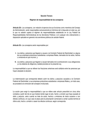 Sección Tercera
Régimen de responsabilidad de los consejeros
Artículo 29.- Los consejeros, con relación al ejercicio de sus funciones como miembros del Consejo
de Administración, serán responsables exclusivamente en términos de lo dispuesto en esta Ley, por
lo que no estarán sujetos al régimen de responsabilidades establecido en la Ley Federal de
Responsabilidades Administrativas de los Servidores Públicos o en cualquier otro ordenamiento o
disposición aplicable en general a los servidores públicos de carácter federal.
Artículo 30.- Los consejeros serán responsables por:
I. Los daños y perjuicios que llegaren a causar a la Comisión Federal de Electricidad o a alguna
de sus empresas productivas subsidiarias o empresas filiales, derivados de los actos, hechos
u omisiones en que incurran, y
II. Los daños y perjuicios que llegaren a causar derivados de la contravención a sus obligaciones
y a los deberes de diligencia y lealtad previstos en la presente Ley.
La responsabilidad a que se refieren las fracciones anteriores será solidaria entre las personas que
hayan adoptado la decisión.
La indemnización que corresponda deberá cubrir los daños y perjuicios causados a la Comisión
Federal de Electricidad, a sus empresas productivas subsidiarias o empresas filiales y, en todo caso,
se procederá a la remoción del consejero involucrado.
La acción para exigir la responsabilidad a que se refiere este artículo prescribirá en cinco años
contados a partir del día en que hubiere tenido lugar el acto, hecho u omisión que haya causado el
daño y perjuicio, salvo cuando se trate de actos, hechos u omisiones de tracto sucesivo o con
efectos continuos, en cuyo caso el plazo para la prescripción comenzará a contar cuando termine el
último acto, hecho u omisión o cesen los efectos continuos, según corresponda.
 