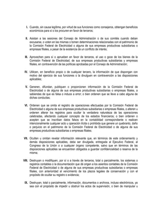 I. Cuando, sin causa legítima, por virtud de sus funciones como consejeros, obtengan beneficios
económicos para sí o los procuren en favor de terceros;
II. Asistan a las sesiones del Consejo de Administración o de sus comités cuando deban
excusarse, o voten en las mismas o tomen determinaciones relacionadas con el patrimonio de
la Comisión Federal de Electricidad o alguna de sus empresas productivas subsidiarias o
empresas filiales, a pesar de la existencia de un conflicto de interés;
III. Aprovechen para sí o aprueben en favor de terceros, el uso o goce de los bienes de la
Comisión Federal de Electricidad, de sus empresas productivas subsidiarias y empresas
filiales, en contravención de las políticas aprobadas por el Consejo de Administración;
IV. Utilicen, en beneficio propio o de cualquier tercero, la información de que dispongan con
motivo del ejercicio de sus funciones o la divulguen en contravención a las disposiciones
aplicables;
V. Generen, difundan, publiquen o proporcionen información de la Comisión Federal de
Electricidad o de alguna de sus empresas productivas subsidiarias o empresas filiales, a
sabiendas de que es falsa o induce a error; o bien ordenen que se lleve a cabo alguna de
dichas conductas;
VI. Ordenen que se omita el registro de operaciones efectuadas por la Comisión Federal de
Electricidad o alguna de sus empresas productivas subsidiarias o empresas filiales, o alteren u
ordenen alterar los registros para ocultar la verdadera naturaleza de las operaciones
celebradas, afectando cualquier concepto de los estados financieros; o bien ordenen o
acepten que se inscriban datos falsos en la contabilidad correspondiente o realicen
intencionalmente cualquier acto u operación ilícita o prohibida que genere un quebranto, daño
o perjuicio en el patrimonio de la Comisión Federal de Electricidad o de alguna de sus
empresas productivas subsidiarias o empresas filiales;
VII. Oculten u omitan revelar información relevante que, en términos de este ordenamiento y
demás disposiciones aplicables, deba ser divulgada, entregada al Ejecutivo Federal, al
Congreso de la Unión o a cualquier órgano competente, salvo que en términos de las
disposiciones aplicables se encuentren obligados a guardar confidencialidad o reserva de la
misma;
VIII. Destruyan o modifiquen, por sí o a través de terceros, total o parcialmente, los sistemas o
registros contables o la documentación que dé origen a los asientos contables de la Comisión
Federal de Electricidad o de alguna de sus empresas productivas subsidiarias o empresas
filiales, con anterioridad al vencimiento de los plazos legales de conservación y con el
propósito de ocultar su registro o evidencia;
IX. Destruyan, total o parcialmente, información, documentos o archivos, incluso electrónicos, ya
sea con el propósito de impedir u obstruir los actos de supervisión, o bien de manipular u
 