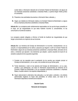 ocultar datos o información relevante de la Comisión Federal de Electricidad o de alguna de
sus empresas productivas subsidiarias o empresas filiales, a quienes tengan interés jurídico
en conocerlos;
X. Presenten a las autoridades documentos o información falsa o alterada, y
XI. Hagan uso indebido de información relativa a la Comisión Federal de Electricidad o a alguna
de sus empresas productivas subsidiarias o empresas filiales.
Artículo 34.- Los consejeros serán solidariamente responsables con los que les hayan precedido en
el cargo, por las irregularidades en que éstos hubieren incurrido si, conociéndolas, no las
comunicaren al Comité de Auditoría.
Los consejeros estarán obligados a informar al Comité de Auditoría las irregularidades de que
tengan conocimiento en el ejercicio de sus funciones.
Artículo 35.- Los miembros del Consejo de Administración no incurrirán, individualmente o en su
conjunto, en responsabilidad por los daños o perjuicios que llegaren a sufrir la Comisión Federal de
Electricidad o alguna de sus empresas productivas subsidiarias o empresas filiales, derivados de los
actos u omisiones que ejecuten o las decisiones que adopten, cuando actuando de buena fe se
actualice cualquiera de los supuestos siguientes:
I. Cumplan con los requisitos para la aprobación de los asuntos que competa conocer al
Consejo de Administración o, en su caso, a los comités de los que formen parte;
II. Tomen decisiones o voten en las sesiones del Consejo de Administración o, en su caso,
comités a que pertenezcan, con base en información proporcionada por directivos de la
Comisión Federal de Electricidad o de sus empresas productivas subsidiarias o empresas
filiales, el auditor externo o los expertos independientes, o
III. Hayan seleccionado la alternativa más adecuada, a su leal saber y entender, o los efectos
patrimoniales negativos no hayan sido previsibles; en ambos casos, con base en la
información disponible al momento de la decisión.
Sección Cuarta
Remoción de Consejeros
 