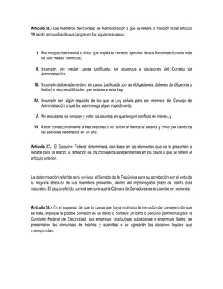 Artículo 36.- Los miembros del Consejo de Administración a que se refiere la fracción III del artículo
14 serán removidos de sus cargos en los siguientes casos:
I. Por incapacidad mental o física que impida el correcto ejercicio de sus funciones durante más
de seis meses continuos;
II. Incumplir, sin mediar causa justificada, los acuerdos y decisiones del Consejo de
Administración;
III. Incumplir deliberadamente o sin causa justificada con las obligaciones, deberes de diligencia o
lealtad o responsabilidades que establece esta Ley;
IV. Incumplir con algún requisito de los que la Ley señala para ser miembro del Consejo de
Administración o que les sobrevenga algún impedimento;
V. No excusarse de conocer y votar los asuntos en que tengan conflicto de interés, y
VI. Faltar consecutivamente a tres sesiones o no asistir al menos al setenta y cinco por ciento de
las sesiones celebradas en un año.
Artículo 37.- El Ejecutivo Federal determinará, con base en los elementos que se le presenten o
recabe para tal efecto, la remoción de los consejeros independientes en los casos a que se refiere el
artículo anterior.
La determinación referida será enviada al Senado de la República para su aprobación por el voto de
la mayoría absoluta de sus miembros presentes, dentro del improrrogable plazo de treinta días
naturales. El plazo referido correrá siempre que la Cámara de Senadores se encuentre en sesiones.
Artículo 38.- En el supuesto de que la causa que haya motivado la remoción del consejero de que
se trate, implique la posible comisión de un delito o conlleve un daño o perjuicio patrimonial para la
Comisión Federal de Electricidad, sus empresas productivas subsidiarias o empresas filiales, se
presentarán las denuncias de hechos y querellas o se ejercerán las acciones legales que
correspondan.
 
