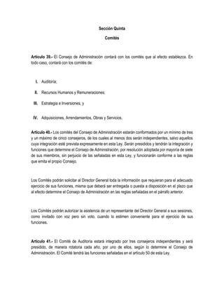 Sección Quinta
Comités
Artículo 39.- El Consejo de Administración contará con los comités que al efecto establezca. En
todo caso, contará con los comités de:
I. Auditoría;
II. Recursos Humanos y Remuneraciones;
III. Estrategia e Inversiones, y
IV. Adquisiciones, Arrendamientos, Obras y Servicios.
Artículo 40.- Los comités del Consejo de Administración estarán conformados por un mínimo de tres
y un máximo de cinco consejeros, de los cuales al menos dos serán independientes, salvo aquellos
cuya integración esté prevista expresamente en esta Ley. Serán presididos y tendrán la integración y
funciones que determine el Consejo de Administración, por resolución adoptada por mayoría de siete
de sus miembros, sin perjuicio de las señaladas en esta Ley, y funcionarán conforme a las reglas
que emita el propio Consejo.
Los Comités podrán solicitar al Director General toda la información que requieran para el adecuado
ejercicio de sus funciones, misma que deberá ser entregada o puesta a disposición en el plazo que
al efecto determine el Consejo de Administración en las reglas señaladas en el párrafo anterior.
Los Comités podrán autorizar la asistencia de un representante del Director General a sus sesiones,
como invitado con voz pero sin voto, cuando lo estimen conveniente para el ejercicio de sus
funciones.
Artículo 41.- El Comité de Auditoría estará integrado por tres consejeros independientes y será
presidido, de manera rotatoria cada año, por uno de ellos, según lo determine el Consejo de
Administración. El Comité tendrá las funciones señaladas en el artículo 50 de esta Ley.
 