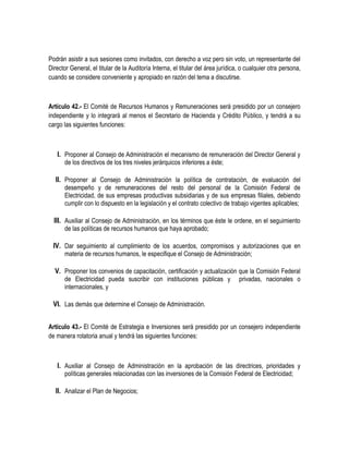 Podrán asistir a sus sesiones como invitados, con derecho a voz pero sin voto, un representante del
Director General, el titular de la Auditoría Interna, el titular del área jurídica, o cualquier otra persona,
cuando se considere conveniente y apropiado en razón del tema a discutirse.
Artículo 42.- El Comité de Recursos Humanos y Remuneraciones será presidido por un consejero
independiente y lo integrará al menos el Secretario de Hacienda y Crédito Público, y tendrá a su
cargo las siguientes funciones:
I. Proponer al Consejo de Administración el mecanismo de remuneración del Director General y
de los directivos de los tres niveles jerárquicos inferiores a éste;
II. Proponer al Consejo de Administración la política de contratación, de evaluación del
desempeño y de remuneraciones del resto del personal de la Comisión Federal de
Electricidad, de sus empresas productivas subsidiarias y de sus empresas filiales, debiendo
cumplir con lo dispuesto en la legislación y el contrato colectivo de trabajo vigentes aplicables;
III. Auxiliar al Consejo de Administración, en los términos que éste le ordene, en el seguimiento
de las políticas de recursos humanos que haya aprobado;
IV. Dar seguimiento al cumplimiento de los acuerdos, compromisos y autorizaciones que en
materia de recursos humanos, le especifique el Consejo de Administración;
V. Proponer los convenios de capacitación, certificación y actualización que la Comisión Federal
de Electricidad pueda suscribir con instituciones públicas y privadas, nacionales o
internacionales, y
VI. Las demás que determine el Consejo de Administración.
Artículo 43.- El Comité de Estrategia e Inversiones será presidido por un consejero independiente
de manera rotatoria anual y tendrá las siguientes funciones:
I. Auxiliar al Consejo de Administración en la aprobación de las directrices, prioridades y
políticas generales relacionadas con las inversiones de la Comisión Federal de Electricidad;
II. Analizar el Plan de Negocios;
 