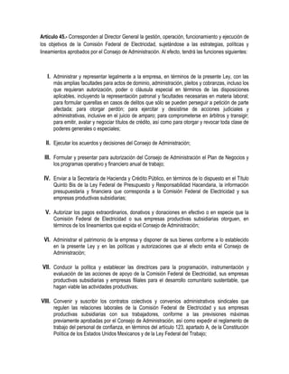 Artículo 45.- Corresponden al Director General la gestión, operación, funcionamiento y ejecución de
los objetivos de la Comisión Federal de Electricidad, sujetándose a las estrategias, políticas y
lineamientos aprobados por el Consejo de Administración. Al efecto, tendrá las funciones siguientes:
I. Administrar y representar legalmente a la empresa, en términos de la presente Ley, con las
más amplias facultades para actos de dominio, administración, pleitos y cobranzas, incluso los
que requieran autorización, poder o cláusula especial en términos de las disposiciones
aplicables, incluyendo la representación patronal y facultades necesarias en materia laboral;
para formular querellas en casos de delitos que sólo se pueden perseguir a petición de parte
afectada; para otorgar perdón; para ejercitar y desistirse de acciones judiciales y
administrativas, inclusive en el juicio de amparo; para comprometerse en árbitros y transigir;
para emitir, avalar y negociar títulos de crédito, así como para otorgar y revocar toda clase de
poderes generales o especiales;
II. Ejecutar los acuerdos y decisiones del Consejo de Administración;
III. Formular y presentar para autorización del Consejo de Administración el Plan de Negocios y
los programas operativo y financiero anual de trabajo;
IV. Enviar a la Secretaría de Hacienda y Crédito Público, en términos de lo dispuesto en el Título
Quinto Bis de la Ley Federal de Presupuesto y Responsabilidad Hacendaria, la información
presupuestaria y financiera que corresponda a la Comisión Federal de Electricidad y sus
empresas productivas subsidiarias;
V. Autorizar los pagos extraordinarios, donativos y donaciones en efectivo o en especie que la
Comisión Federal de Electricidad o sus empresas productivas subsidiarias otorguen, en
términos de los lineamientos que expida el Consejo de Administración;
VI. Administrar el patrimonio de la empresa y disponer de sus bienes conforme a lo establecido
en la presente Ley y en las políticas y autorizaciones que al efecto emita el Consejo de
Administración;
VII. Conducir la política y establecer las directrices para la programación, instrumentación y
evaluación de las acciones de apoyo de la Comisión Federal de Electricidad, sus empresas
productivas subsidiarias y empresas filiales para el desarrollo comunitario sustentable, que
hagan viable las actividades productivas;
VIII. Convenir y suscribir los contratos colectivos y convenios administrativos sindicales que
regulen las relaciones laborales de la Comisión Federal de Electricidad y sus empresas
productivas subsidiarias con sus trabajadores, conforme a las previsiones máximas
previamente aprobadas por el Consejo de Administración, así como expedir el reglamento de
trabajo del personal de confianza, en términos del artículo 123, apartado A, de la Constitución
Política de los Estados Unidos Mexicanos y de la Ley Federal del Trabajo;
 