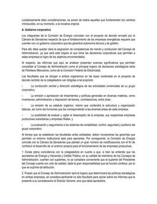 cuidadosamente tales consideraciones, se ponen de realce aquellas que fundamentan los cambios
introducidos, en su momento, a la iniciativa original.
A. Gobierno corporativo
Los integrantes de la Comisión de Energía coinciden con el proyecto de decreto enviado por la
Cámara de Senadores respecto de que el fortalecimiento de las empresas energéticas requiere que
cuenten con un gobierno corporativo que les garantice autonomía técnica y de gestión.
Para ello debe quedar clara la asignación de competencias de mando y conducción del Consejo de
Administración, ya que será este órgano el que tome las decisiones corporativas que permitan a
estas empresas el logro de los objetivos encomendados.
Al respecto, las reformas que aquí se analizan presentan avances significativos que permiten
consolidar al Consejo de Administración como el principal órgano de decisiones estratégicas tanto
de Petróleos Mexicanos, como de la Comisión Federal de Electricidad.
Las facultades que se otorgan a ambos organismos en las leyes contenidas en el proyecto de
decreto recibido de la colegisladora van dirigidas a tal propósito:
- La conducción central y dirección estratégica de las actividades comerciales de su grupo
corporativo;
- La emisión o aprobación de lineamientos y políticas generales en diversas materias, como
inversiones, administración y disposición de bienes, contrataciones, entre otras;
- La emisión de su estatuto orgánico, mismo que contendrá la estructura y organización
básicas, así como las funciones que les corresponderán a las diversas áreas de cada empresa;
- La posibilidad de evaluar y vigilar el desempeño de la empresa, sus respectivas empresas
productivas subsidiarias y empresas filiales, y
- La evaluación y seguimiento a los sistemas de contabilidad, control, seguridad y auditoría del
grupo corporativo.
Al tiempo que se establecen las facultades antes señaladas, deben incorporarse las garantías que
permitan un entorno institucional apto para ejercerlas. Por consiguiente, la Comisión de Energía
coincide con la Cámara de Senadores que planteó un gran número de modificaciones con el fin de
contribuir al desarrollo de un entorno propicio para el funcionamiento de las empresas productivas.
1. Existe plena coincidencia con la colegisladora en cuanto a que, si bien se entiende que los
secretarios de Energía y Hacienda y Crédito Público, en su calidad de miembros de los Consejos de
Administración, cuenten con suplentes, no se considera conveniente que el suplente del Presidente
del Consejo cuente con voto de calidad, dada la gran responsabilidad que tal función conlleva, por lo
que se suprime tal atribución.
2. Puesto que el Consejo de Administración será el órgano que determinará las políticas estratégicas
en ambas empresas, se considera pertinente no sólo facultarlo para opinar sobre los informes que le
presente a su consideración el Director General, sino que deba aprobarlos.
 