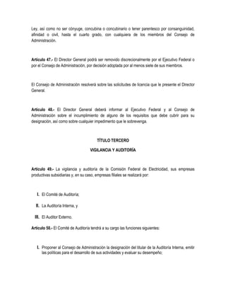 Ley, así como no ser cónyuge, concubina o concubinario o tener parentesco por consanguinidad,
afinidad o civil, hasta el cuarto grado, con cualquiera de los miembros del Consejo de
Administración.
Artículo 47.- El Director General podrá ser removido discrecionalmente por el Ejecutivo Federal o
por el Consejo de Administración, por decisión adoptada por al menos siete de sus miembros.
El Consejo de Administración resolverá sobre las solicitudes de licencia que le presente el Director
General.
Artículo 48.- El Director General deberá informar al Ejecutivo Federal y al Consejo de
Administración sobre el incumplimiento de alguno de los requisitos que debe cubrir para su
designación, así como sobre cualquier impedimento que le sobrevenga.
TÍTULO TERCERO
VIGILANCIA Y AUDITORÍA
Artículo 49.- La vigilancia y auditoría de la Comisión Federal de Electricidad, sus empresas
productivas subsidiarias y, en su caso, empresas filiales se realizará por:
I. El Comité de Auditoría;
II. La Auditoría Interna, y
III. El Auditor Externo.
Artículo 50.- El Comité de Auditoría tendrá a su cargo las funciones siguientes:
I. Proponer al Consejo de Administración la designación del titular de la Auditoría Interna, emitir
las políticas para el desarrollo de sus actividades y evaluar su desempeño;
 