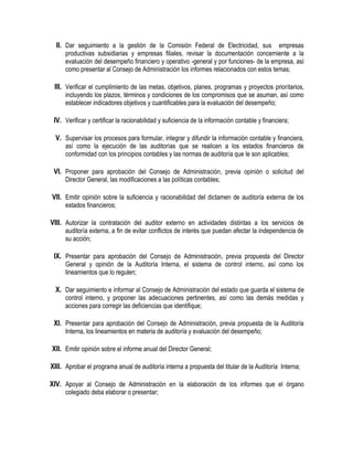 II. Dar seguimiento a la gestión de la Comisión Federal de Electricidad, sus empresas
productivas subsidiarias y empresas filiales, revisar la documentación concerniente a la
evaluación del desempeño financiero y operativo -general y por funciones- de la empresa, así
como presentar al Consejo de Administración los informes relacionados con estos temas;
III. Verificar el cumplimiento de las metas, objetivos, planes, programas y proyectos prioritarios,
incluyendo los plazos, términos y condiciones de los compromisos que se asuman, así como
establecer indicadores objetivos y cuantificables para la evaluación del desempeño;
IV. Verificar y certificar la racionabilidad y suficiencia de la información contable y financiera;
V. Supervisar los procesos para formular, integrar y difundir la información contable y financiera,
así como la ejecución de las auditorías que se realicen a los estados financieros de
conformidad con los principios contables y las normas de auditoría que le son aplicables;
VI. Proponer para aprobación del Consejo de Administración, previa opinión o solicitud del
Director General, las modificaciones a las políticas contables;
VII. Emitir opinión sobre la suficiencia y racionabilidad del dictamen de auditoría externa de los
estados financieros;
VIII. Autorizar la contratación del auditor externo en actividades distintas a los servicios de
auditoría externa, a fin de evitar conflictos de interés que puedan afectar la independencia de
su acción;
IX. Presentar para aprobación del Consejo de Administración, previa propuesta del Director
General y opinión de la Auditoría Interna, el sistema de control interno, así como los
lineamientos que lo regulen;
X. Dar seguimiento e informar al Consejo de Administración del estado que guarda el sistema de
control interno, y proponer las adecuaciones pertinentes, así como las demás medidas y
acciones para corregir las deficiencias que identifique;
XI. Presentar para aprobación del Consejo de Administración, previa propuesta de la Auditoría
Interna, los lineamientos en materia de auditoría y evaluación del desempeño;
XII. Emitir opinión sobre el informe anual del Director General;
XIII. Aprobar el programa anual de auditoría interna a propuesta del titular de la Auditoría Interna;
XIV. Apoyar al Consejo de Administración en la elaboración de los informes que el órgano
colegiado deba elaborar o presentar;
 