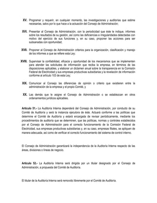 XV. Programar y requerir, en cualquier momento, las investigaciones y auditorías que estime
necesarias, salvo por lo que hace a la actuación del Consejo de Administración;
XVI. Presentar al Consejo de Administración, con la periodicidad que éste le indique, informes
sobre los resultados de su gestión, así como las deficiencias e irregularidades detectadas con
motivo del ejercicio de sus funciones y, en su caso, proponer las acciones para ser
subsanadas con oportunidad;
XVII. Proponer al Consejo de Administración criterios para la organización, clasificación y manejo
de los informes a que se refiere esta Ley;
XVIII. Supervisar la confiabilidad, eficacia y oportunidad de los mecanismos que se implementen
para atender las solicitudes de información que reciba la empresa, en términos de las
disposiciones aplicables, y elaborar un dictamen anual sobre la transparencia en la Comisión
Federal de Electricidad y sus empresas productivas subsidiarias y la revelación de información
conforme al artículo 103 de esta Ley;
XIX. Comunicar al Consejo las diferencias de opinión o criterio que existieren entre la
administración de la empresa y el propio Comité, y
XX. Las demás que le asigne el Consejo de Administración o se establezcan en otros
ordenamientos jurídicos aplicables.
Artículo 51.- La Auditoría Interna dependerá del Consejo de Administración, por conducto de su
Comité de Auditoría y será la instancia ejecutora de éste. Actuará conforme a las políticas que
determine el Comité de Auditoría y estará encargada de revisar periódicamente, mediante los
procedimientos de auditoría que se determinen, que las políticas, normas y controles establecidos
por el Consejo de Administración para el correcto funcionamiento de la Comisión Federal de
Electricidad, sus empresas productivas subsidiarias y, en su caso, empresas filiales, se apliquen de
manera adecuada, así como de verificar el correcto funcionamiento del sistema de control interno.
El Consejo de Administración garantizará la independencia de la Auditoría Interna respecto de las
áreas, divisiones o líneas de negocio.
Artículo 52.- La Auditoría Interna será dirigida por un titular designado por el Consejo de
Administración, a propuesta del Comité de Auditoría.
El titular de la Auditoría Interna será removido libremente por el Comité de Auditoría.
 