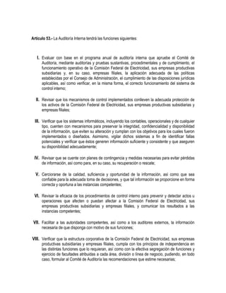 Artículo 53.- La Auditoría Interna tendrá las funciones siguientes:
I. Evaluar con base en el programa anual de auditoría interna que apruebe el Comité de
Auditoría, mediante auditorías y pruebas sustantivas, procedimentales y de cumplimiento, el
funcionamiento operativo de la Comisión Federal de Electricidad, sus empresas productivas
subsidiarias y, en su caso, empresas filiales, la aplicación adecuada de las políticas
establecidas por el Consejo de Administración, el cumplimiento de las disposiciones jurídicas
aplicables, así como verificar, en la misma forma, el correcto funcionamiento del sistema de
control interno;
II. Revisar que los mecanismos de control implementados conlleven la adecuada protección de
los activos de la Comisión Federal de Electricidad, sus empresas productivas subsidiarias y
empresas filiales;
III. Verificar que los sistemas informáticos, incluyendo los contables, operacionales y de cualquier
tipo, cuenten con mecanismos para preservar la integridad, confidencialidad y disponibilidad
de la información, que eviten su alteración y cumplan con los objetivos para los cuales fueron
implementados o diseñados. Asimismo, vigilar dichos sistemas a fin de identificar fallas
potenciales y verificar que éstos generen información suficiente y consistente y que aseguren
su disponibilidad adecuadamente;
IV. Revisar que se cuente con planes de contingencia y medidas necesarias para evitar pérdidas
de información, así como para, en su caso, su recuperación o rescate;
V. Cerciorarse de la calidad, suficiencia y oportunidad de la información, así como que sea
confiable para la adecuada toma de decisiones, y que tal información se proporcione en forma
correcta y oportuna a las instancias competentes;
VI. Revisar la eficacia de los procedimientos de control interno para prevenir y detectar actos u
operaciones que afecten o puedan afectar a la Comisión Federal de Electricidad, sus
empresas productivas subsidiarias y empresas filiales, y comunicar los resultados a las
instancias competentes;
VII. Facilitar a las autoridades competentes, así como a los auditores externos, la información
necesaria de que disponga con motivo de sus funciones;
VIII. Verificar que la estructura corporativa de la Comisión Federal de Electricidad, sus empresas
productivas subsidiarias y empresas filiales, cumpla con los principios de independencia en
las distintas funciones que lo requieran, así como con la efectiva segregación de funciones y
ejercicio de facultades atribuidas a cada área, división o línea de negocio, pudiendo, en todo
caso, formular al Comité de Auditoría las recomendaciones que estime necesarias;
 
