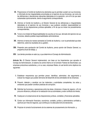 IX. Proporcionar al Comité de Auditoría los elementos que le permitan cumplir con sus funciones,
e informarle de las irregularidades encontradas en el ejercicio de sus funciones, así como de
las deficiencias o desviaciones relevantes detectadas en la operación, con el fin de que sean
subsanadas oportunamente, dando el seguimiento correspondiente;
X. Informar al Comité de Auditoría y al Director General de las deficiencias e irregularidades
detectadas en el ejercicio de sus funciones y que pudieran constituir responsabilidad en
términos de las disposiciones jurídicas aplicables, a fin de que se inicien los procedimientos
correspondientes;
XI. Turnar a la Unidad de Responsabilidades los asuntos en los que, derivado del ejercicio de sus
funciones, detecte posibles responsabilidades administrativas;
XII. Informar al menos de manera semestral al Comité de Auditoría, o con la periodicidad que éste
determine, sobre los resultados de su gestión;
XIII. Presentar para aprobación del Comité de Auditoría, previa opinión del Director General, su
programa anual de trabajo, y
XIV. Las demás previstas en esta Ley o que determine el Consejo de Administración.
Artículo 54.- El Director General implementará, con base en los lineamientos que apruebe el
Consejo de Administración, el sistema de control interno en la Comisión Federal de Electricidad, sus
empresas productivas subsidiarias y, en su caso, empresas filiales, el cual tendrá como objetivos los
siguientes:
I. Establecer mecanismos que permitan prever, identificar, administrar, dar seguimiento y
evaluar los riesgos que puedan derivarse del desarrollo de las actividades de las empresas;
II. Prevenir, detectar y canalizar con las instancias y autoridades competentes, los actos y
omisiones que puedan constituir prácticas de corrupción;
III. Delimitar las funciones y operaciones entre las áreas, divisiones o líneas de negocio, a fin de
procurar eficiencia y eficacia en la realización de sus actividades y evitar conflictos de interés;
IV. Coadyuvar a la observancia de las disposiciones jurídicas, contables y financieras aplicables;
V. Contar con información financiera, económica, contable, jurídica y administrativa confiable y
oportuna por línea de negocios, que contribuya a la adecuada toma de decisiones;
VI. Propiciar el correcto funcionamiento de los sistemas de procesamiento de información, y
 