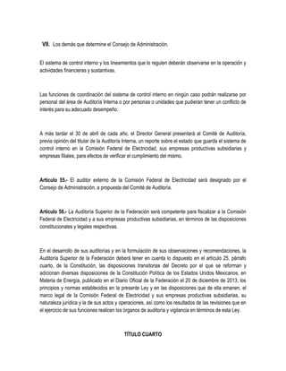 VII. Los demás que determine el Consejo de Administración.
El sistema de control interno y los lineamientos que lo regulen deberán observarse en la operación y
actividades financieras y sustantivas.
Las funciones de coordinación del sistema de control interno en ningún caso podrán realizarse por
personal del área de Auditoría Interna o por personas o unidades que pudieran tener un conflicto de
interés para su adecuado desempeño.
A más tardar el 30 de abril de cada año, el Director General presentará al Comité de Auditoría,
previa opinión del titular de la Auditoría Interna, un reporte sobre el estado que guarda el sistema de
control interno en la Comisión Federal de Electricidad, sus empresas productivas subsidiarias y
empresas filiales, para efectos de verificar el cumplimiento del mismo.
Artículo 55.- El auditor externo de la Comisión Federal de Electricidad será designado por el
Consejo de Administración, a propuesta del Comité de Auditoría.
Artículo 56.- La Auditoría Superior de la Federación será competente para fiscalizar a la Comisión
Federal de Electricidad y a sus empresas productivas subsidiarias, en términos de las disposiciones
constitucionales y legales respectivas.
En el desarrollo de sus auditorías y en la formulación de sus observaciones y recomendaciones, la
Auditoría Superior de la Federación deberá tener en cuenta lo dispuesto en el artículo 25, párrafo
cuarto, de la Constitución, las disposiciones transitorias del Decreto por el que se reforman y
adicionan diversas disposiciones de la Constitución Política de los Estados Unidos Mexicanos, en
Materia de Energía, publicado en el Diario Oficial de la Federación el 20 de diciembre de 2013, los
principios y normas establecidos en la presente Ley y en las disposiciones que de ella emanen, el
marco legal de la Comisión Federal de Electricidad y sus empresas productivas subsidiarias, su
naturaleza jurídica y la de sus actos y operaciones, así como los resultados de las revisiones que en
el ejercicio de sus funciones realicen los órganos de auditoría y vigilancia en términos de esta Ley.
TÍTULO CUARTO
 