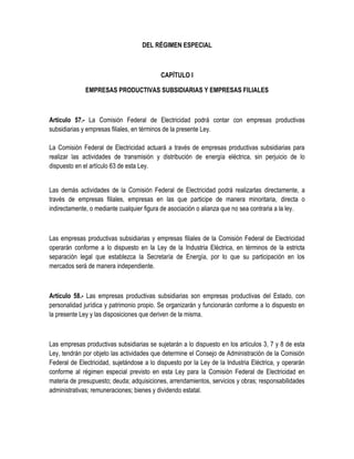 DEL RÉGIMEN ESPECIAL
CAPÍTULO I
EMPRESAS PRODUCTIVAS SUBSIDIARIAS Y EMPRESAS FILIALES
Artículo 57.- La Comisión Federal de Electricidad podrá contar con empresas productivas
subsidiarias y empresas filiales, en términos de la presente Ley.
La Comisión Federal de Electricidad actuará a través de empresas productivas subsidiarias para
realizar las actividades de transmisión y distribución de energía eléctrica, sin perjuicio de lo
dispuesto en el artículo 63 de esta Ley.
Las demás actividades de la Comisión Federal de Electricidad podrá realizarlas directamente, a
través de empresas filiales, empresas en las que participe de manera minoritaria, directa o
indirectamente, o mediante cualquier figura de asociación o alianza que no sea contraria a la ley.
Las empresas productivas subsidiarias y empresas filiales de la Comisión Federal de Electricidad
operarán conforme a lo dispuesto en la Ley de la Industria Eléctrica, en términos de la estricta
separación legal que establezca la Secretaría de Energía, por lo que su participación en los
mercados será de manera independiente.
Artículo 58.- Las empresas productivas subsidiarias son empresas productivas del Estado, con
personalidad jurídica y patrimonio propio. Se organizarán y funcionarán conforme a lo dispuesto en
la presente Ley y las disposiciones que deriven de la misma.
Las empresas productivas subsidiarias se sujetarán a lo dispuesto en los artículos 3, 7 y 8 de esta
Ley, tendrán por objeto las actividades que determine el Consejo de Administración de la Comisión
Federal de Electricidad, sujetándose a lo dispuesto por la Ley de la Industria Eléctrica, y operarán
conforme al régimen especial previsto en esta Ley para la Comisión Federal de Electricidad en
materia de presupuesto; deuda; adquisiciones, arrendamientos, servicios y obras; responsabilidades
administrativas; remuneraciones; bienes y dividendo estatal.
 