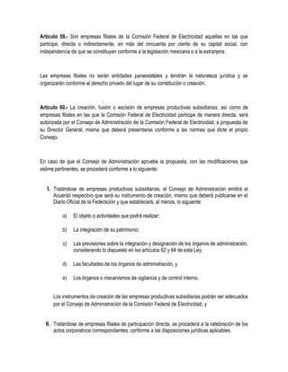 Artículo 59.- Son empresas filiales de la Comisión Federal de Electricidad aquellas en las que
participe, directa o indirectamente, en más del cincuenta por ciento de su capital social, con
independencia de que se constituyan conforme a la legislación mexicana o a la extranjera.
Las empresas filiales no serán entidades paraestatales y tendrán la naturaleza jurídica y se
organizarán conforme al derecho privado del lugar de su constitución o creación.
Artículo 60.- La creación, fusión o escisión de empresas productivas subsidiarias, así como de
empresas filiales en las que la Comisión Federal de Electricidad participe de manera directa, será
autorizada por el Consejo de Administración de la Comisión Federal de Electricidad, a propuesta de
su Director General, misma que deberá presentarse conforme a las normas que dicte el propio
Consejo.
En caso de que el Consejo de Administración apruebe la propuesta, con las modificaciones que
estime pertinentes, se procederá conforme a lo siguiente:
I. Tratándose de empresas productivas subsidiarias, el Consejo de Administración emitirá el
Acuerdo respectivo que será su instrumento de creación, mismo que deberá publicarse en el
Diario Oficial de la Federación y que establecerá, al menos, lo siguiente:
a) El objeto o actividades que podrá realizar;
b) La integración de su patrimonio;
c) Las previsiones sobre la integración y designación de los órganos de administración,
considerando lo dispuesto en los artículos 62 y 64 de esta Ley;
d) Las facultades de los órganos de administración, y
e) Los órganos o mecanismos de vigilancia y de control interno.
Los instrumentos de creación de las empresas productivas subsidiarias podrán ser adecuados
por el Consejo de Administración de la Comisión Federal de Electricidad, y
II. Tratándose de empresas filiales de participación directa, se procederá a la celebración de los
actos corporativos correspondientes, conforme a las disposiciones jurídicas aplicables.
 