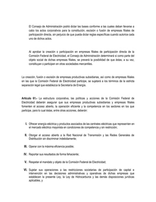 El Consejo de Administración podrá dictar las bases conforme a las cuales deban llevarse a
cabo los actos corporativos para la constitución, escisión o fusión de empresas filiales de
participación directa, sin perjuicio de que pueda dictar reglas específicas cuando autorice cada
uno de dichos actos.
Al aprobar la creación o participación en empresas filiales de participación directa de la
Comisión Federal de Electricidad, el Consejo de Administración determinará si como parte del
objeto social de dichas empresas filiales, se preverá la posibilidad de que éstas, a su vez,
constituyan o participen en otras sociedades mercantiles.
La creación, fusión o escisión de empresas productivas subsidiarias, así como de empresas filiales
en las que la Comisión Federal de Electricidad participe, se sujetará a los términos de la estricta
separación legal que establezca la Secretaría de Energía.
Artículo 61.- La estructura corporativa, las políticas y acciones de la Comisión Federal de
Electricidad deberán asegurar que sus empresas productivas subsidiarias y empresas filiales
fomenten el acceso abierto, la operación eficiente y la competencia en los sectores en los que
participe, para lo cual éstas, entre otras acciones, deberán:
I. Ofrecer energía eléctrica y productos asociados de las centrales eléctricas que representen en
el mercado eléctrico mayorista en condiciones de competencia y sin restricción;
II. Otorgar el acceso abierto a la Red Nacional de Transmisión y las Redes Generales de
Distribución sin discriminar indebidamente;
III. Operar con la máxima eficiencia posible;
IV. Reportar sus resultados de forma fehaciente;
V. Respetar el mandato y objeto de la Comisión Federal de Electricidad;
VI. Sujetar sus operaciones a las restricciones societarias de participación de capital e
intervención en las decisiones administrativas y operativas de dichas empresas que
establecen la presente Ley, la Ley de Hidrocarburos y las demás disposiciones jurídicas
aplicables, y
 