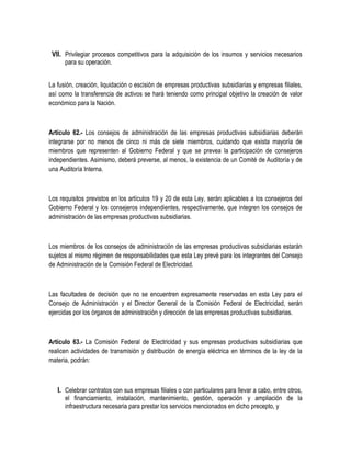 VII. Privilegiar procesos competitivos para la adquisición de los insumos y servicios necesarios
para su operación.
La fusión, creación, liquidación o escisión de empresas productivas subsidiarias y empresas filiales,
así como la transferencia de activos se hará teniendo como principal objetivo la creación de valor
económico para la Nación.
Artículo 62.- Los consejos de administración de las empresas productivas subsidiarias deberán
integrarse por no menos de cinco ni más de siete miembros, cuidando que exista mayoría de
miembros que representen al Gobierno Federal y que se prevea la participación de consejeros
independientes. Asimismo, deberá preverse, al menos, la existencia de un Comité de Auditoría y de
una Auditoría Interna.
Los requisitos previstos en los artículos 19 y 20 de esta Ley, serán aplicables a los consejeros del
Gobierno Federal y los consejeros independientes, respectivamente, que integren los consejos de
administración de las empresas productivas subsidiarias.
Los miembros de los consejos de administración de las empresas productivas subsidiarias estarán
sujetos al mismo régimen de responsabilidades que esta Ley prevé para los integrantes del Consejo
de Administración de la Comisión Federal de Electricidad.
Las facultades de decisión que no se encuentren expresamente reservadas en esta Ley para el
Consejo de Administración y el Director General de la Comisión Federal de Electricidad, serán
ejercidas por los órganos de administración y dirección de las empresas productivas subsidiarias.
Artículo 63.- La Comisión Federal de Electricidad y sus empresas productivas subsidiarias que
realicen actividades de transmisión y distribución de energía eléctrica en términos de la ley de la
materia, podrán:
I. Celebrar contratos con sus empresas filiales o con particulares para llevar a cabo, entre otros,
el financiamiento, instalación, mantenimiento, gestión, operación y ampliación de la
infraestructura necesaria para prestar los servicios mencionados en dicho precepto, y
 
