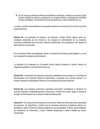 II. En los casos que pretenda realizar las actividades en asociación o alianza con terceros, podrá
hacerlo mediante la creación o participación en empresas filiales, la participación minoritaria
en otras sociedades, o las demás formas de asociación que no sean contrarias a la Ley.
Lo anterior, también será aplicable en los supuestos referidos en los artículos 30 a 32 de la Ley de la
Industria Eléctrica.
Artículo 64.- Las secretarías de Energía y de Hacienda y Crédito Público podrán contar con
consejeros designados por las mismas en los consejos de administración de las empresas
productivas subsidiarias de la Comisión Federal de Electricidad, previa aprobación del Consejo de
Administración de esta última.
En las empresas filiales de participación directa, la Secretaría de Energía podrá designar a uno de
los consejeros del consejo de administración.
La aplicación de lo dispuesto en el presente artículo deberá considerar el número máximo de
integrantes señalado en el artículo 62 de esta Ley.
Artículo 65.- La liquidación de empresas productivas subsidiarias será acordada por el Consejo de
Administración de la Comisión Federal de Electricidad, a propuesta de su Director General, y el
proceso respectivo se desarrollará conforme a los lineamientos que aquél determine.
Artículo 66.- Las empresas productivas subsidiarias funcionarán consolidando la utilización de
recursos financieros, contabilidad general e información y rendición de cuentas, según lo acuerde el
Consejo de Administración de la Comisión Federal de Electricidad.
Artículo 67.- El Consejo de Administración de la Comisión Federal de Electricidad será responsable
de supervisar, dar seguimiento y verificar que las empresas productivas subsidiarias realicen sus
actividades y operen conforme al régimen especial que les sea aplicable. Al efecto, podrá establecer
los mecanismos de información y control, medidas disciplinarias y demás medidas que estime
convenientes.
 